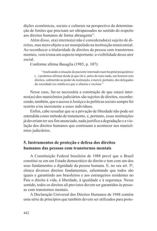 dições econômicas, sociais e culturais na perspectiva da determina-
ção de limites que precisam ser ultrapassados no sentido do respeito
aos direitos humanos de forma abrangente”.
    Além disso, o(a) interno(a) não é considerado(a) sujeito de di-
reitos, mas mero objeto a ser manipulado na instituição manicomial.
Ao reconhecer a titularidade de direitos da pessoa com transtornos
mentais, vem à tona um aspecto importante: a visibilidade desse ator
social.
    Conforme afirma Basaglia (1985, p. 107):
              “Analisando a situação do paciente internado num hospital psiquiátrico
       (...) podemos afirmar desde já que ele é, antes de mais nada, um homem sem
       direitos, submetido ao poder da instituição, à mercê, portanto, dos delegados
       da sociedade (os médicos) que o afastou e excluiu.”

     Nesse caso, faz-se necessária a construção de que os(as) inter-
nos(as) dos manicômios judiciários são sujeitos de direitos, reconhe-
cendo, também, que o acesso à Justiça e às políticas sociais sempre foi
restrito e/ou inexistente a esses indivíduos.
     Enfim, cabe ressaltar que se a privação de liberdade não pode ser
entendida como método de tratamento, e, portanto, essas instituições
já deveriam ter seu fim anunciado, nada justifica a degradação e a vio-
lação dos direitos humanos que continuam a acontecer nos manicô-
mios judiciários.


5. Instrumentos de proteção e defesa dos direitos
humanos das pessoas com transtornos mentais
    A Constituição Federal brasileira de 1988 prevê que o Brasil
constitui-se em um Estado democrático de direito e tem com um dos
seus fundamentos a dignidade da pessoa humana. E, no seu art. 5o,
elenca diversos direitos fundamentais, salientando que todos são
iguais e garantindo aos brasileiros e aos estrangeiros residentes no
País o direito à vida, à liberdade, à igualdade e à segurança. Nesse
sentido, todos os direitos ali previstos devem ser garantidos às pesso-
as com transtornos mentais.
    A Declaração Universal dos Direitos Humanos de 1948 contém
uma série de princípios que também devem ser utilizados para prote-


442
 