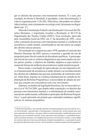 ger os direitos das pessoas com transtornos mentais. É o caso, por
exemplo, do direito à liberdade, à igualdade, à não-discriminação, à
vida e à segurança (arts. I, II e III). Além disso, não podem ser subme-
tidas à tortura, nem a tratamento ou castigo cruel, desumano ou degra-
dante (art. V).
     Além da Constituição Federal e da Declaração Universal dos Di-
reitos Humanos, é importante ressaltar a Resolução no 46/119 da
Organização das Nações Unidas (ONU). Essa resolução, aprovada
pela Assembléia Geral da ONU em 17 de dezembro de 1991, versa
sobre a proteção de pessoas com transtornos mentais e a melhoria da
assistência à saúde mental, constituindo-se em um marco no campo
dos direitos dessas pessoas.
     Tal resolução teve origem nos anos 1970, quando a Comissão dos
Direitos Humanos da ONU passou a examinar a questão do uso da
psiquiatria para fins de controle de dissidentes políticos. A preocupa-
ção inicial era com os critérios diagnósticos que eram usados em cer-
tos países; porém, o objetivo do trabalho ampliou-se para incluir o
exame de formas de melhoria da assistência à saúde mental em geral.
     Desse modo, a resolução foi aprovada por ser um imperativo éti-
co à humanização da assistência à saúde mental e ao reconhecimento
dos direitos de cidadania das pessoas acometidas de transtorno men-
tal. Além disso, registre-se o esforço internacional no sentido da im-
plantação da Reforma Psiquiátrica e a necessidade de adoção de nor-
mas que estejam em consonância com esse movimento.
     Ademais, no âmbito da legislação brasileira, faz-se necessário ci-
tar a Lei no 10.216/2001, que dispõe sobre a proteção e os direitos das
pessoas com transtornos mentais e a reformulação do modelo assis-
tencial em saúde mental, refletindo os princípios da Reforma Psiquiá-
trica,3 a qual apresenta um projeto que contempla mudanças signifi-
cativas no sistema psiquiátrico.


3
  A Reforma Psiquiátrica vem tentando substituir o hospital psiquiátrico por uma rede de servi-
ços diversificados, regionalizados e hierarquizados, orientada não exclusivamente para uma
mera supressão de sintomas, e sim para a efetiva recontextualização e reabilitação psicossocial
da pessoa com um transtorno mental. Assim, apresenta como princípios: a centralidade da pro-
teção dos direitos humanos e de cidadania das pessoas com transtornos mentais; a necessidade
de construir redes de serviços que substituam os hospitais psiquiátricos; e a pactuação de ações
por parte dos diferentes atores sociais, a fim de melhorar o estado de saúde mental da população.


                                                                                            443
 