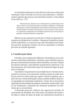 As orientações dispostas no texto dessa lei subvertem a lógica das
instituições totais inovando em diversos procedimentos e estabele-
cendo os direitos das pessoas com transtornos mentais. Como afirma
Costa (2003, p. 173):

             “Diuturnamente, alternativas de enfrentamento e transformação, bali-
       zadas na ética e nos direitos humanos, buscando a cidadania e recuperação
       das garantias e direitos fundamentais dos portadores de transtornos mentais,
       são formuladas e acionadas. Neste percurso, torna-se cada vez mais relevan-
       te a atuação dos organismos da sociedade responsáveis por essa proteção e
       garantias constitucionalmente asseguradas.”

     Saliente-se que, apesar de essa lei não se referir aos pacientes in-
ternados nos Hospitais de Custódia e Tratamento Psiquiátrico (mani-
cômios judiciários), se as pessoas que estão internadas nesses hospi-
tais possuem transtornos mentais, devem ter garantidos os direitos
previstos na referida legislação.


6. Considerações finais
     O Estado, com a anuência do Judiciário e da medicina, com a cria-
ção dos manicômios judiciários, estruturou a pior alternativa para as
pessoas com transtornos mentais autoras de delitos, em clara violação
dos direitos humanos, especialmente quando deixou deteriorar o seu
funcionamento, não oferecendo sequer um tratamento digno de qual-
quer ser humano.
     A premente e inquestionável necessidade de novas formas de tra-
tamento às pessoas com transtornos mentais autoras de crime deve
buscar uma nova intervenção que supere o discurso legalista, que, a
partir de uma visão de dominação e tutela, mantém milhares de pesso-
as segregadas em manicômios judiciários. Assim, faz-se necessária a
superação da obscuridade das próprias instituições manicomiais, fim
do seu isolamento e superação dos elementos produtores de sofri-
mento que as caracterizam.
     A discussão acerca da violência, dos aspectos da exclusão, do
cerceamento da liberdade, dos maus-tratos, das práticas de tortura e
de todas as ordens de abuso de poder nos manicômios brasileiros é


444
 
