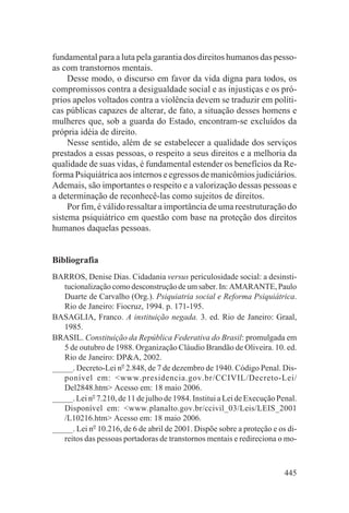 fundamental para a luta pela garantia dos direitos humanos das pesso-
as com transtornos mentais.
     Desse modo, o discurso em favor da vida digna para todos, os
compromissos contra a desigualdade social e as injustiças e os pró-
prios apelos voltados contra a violência devem se traduzir em políti-
cas públicas capazes de alterar, de fato, a situação desses homens e
mulheres que, sob a guarda do Estado, encontram-se excluídos da
própria idéia de direito.
     Nesse sentido, além de se estabelecer a qualidade dos serviços
prestados a essas pessoas, o respeito a seus direitos e a melhoria da
qualidade de suas vidas, é fundamental estender os benefícios da Re-
forma Psiquiátrica aos internos e egressos de manicômios judiciários.
Ademais, são importantes o respeito e a valorização dessas pessoas e
a determinação de reconhecê-las como sujeitos de direitos.
     Por fim, é válido ressaltar a importância de uma reestruturação do
sistema psiquiátrico em questão com base na proteção dos direitos
humanos daquelas pessoas.


Bibliografia
BARROS, Denise Dias. Cidadania versus periculosidade social: a desinsti-
   tucionalização como desconstrução de um saber. In: AMARANTE, Paulo
   Duarte de Carvalho (Org.). Psiquiatria social e Reforma Psiquiátrica.
   Rio de Janeiro: Fiocruz, 1994. p. 171-195.
BASAGLIA, Franco. A instituição negada. 3. ed. Rio de Janeiro: Graal,
   1985.
BRASIL. Constituição da República Federativa do Brasil: promulgada em
   5 de outubro de 1988. Organização Cláudio Brandão de Oliveira. 10. ed.
   Rio de Janeiro: DP&A, 2002.
_____. Decreto-Lei no 2.848, de 7 de dezembro de 1940. Código Penal. Dis-
   ponível em: <www.presidencia.gov.br/CCIVIL/Decreto-Lei/
   Del2848.htm> Acesso em: 18 maio 2006.
_____. Lei no 7.210, de 11 de julho de 1984. Institui a Lei de Execução Penal.
   Disponível em: <www.planalto.gov.br/ccivil_03/Leis/LEIS_2001
   /L10216.htm> Acesso em: 18 maio 2006.
_____. Lei no 10.216, de 6 de abril de 2001. Dispõe sobre a proteção e os di-
   reitos das pessoas portadoras de transtornos mentais e redireciona o mo-



                                                                          445
 