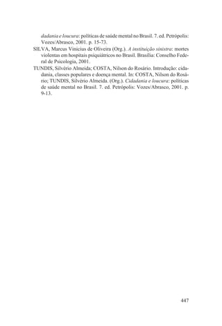 dadania e loucura: políticas de saúde mental no Brasil. 7. ed. Petrópolis:
   Vozes/Abrasco, 2001. p. 15-73.
SILVA, Marcus Vinicius de Oliveira (Org.). A instituição sinistra: mortes
   violentas em hospitais psiquiátricos no Brasil. Brasília: Conselho Fede-
   ral de Psicologia, 2001.
TUNDIS, Silvério Almeida; COSTA, Nilson do Rosário. Introdução: cida-
   dania, classes populares e doença mental. In: COSTA, Nilson do Rosá-
   rio; TUNDIS, Silvério Almeida. (Org.). Cidadania e loucura: políticas
   de saúde mental no Brasil. 7. ed. Petrópolis: Vozes/Abrasco, 2001. p.
   9-13.




                                                                         447
 