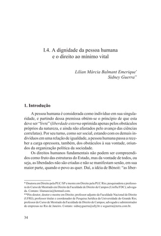 I.4. A dignidade da pessoa humana
                    e o direito ao mínimo vital

                                         Lilian Márcia Balmant Emerique*
                                                          Sidney Guerra**




1. Introdução
    A pessoa humana é considerada como indivíduo em sua singula-
ridade, e partindo dessa premissa obtém-se o princípio de que esta
deve ser “livre” (liberdade externa oprimida apenas pelos obstáculos
próprios da natureza, e ainda não afastados pelo avanço das ciências
correlatas). Por seu turno, como ser social, estando com os demais in-
divíduos em uma relação de igualdade, a pessoa humana passa a rece-
ber a carga opressora, também, dos obstáculos à sua vontade, oriun-
dos da organização política da sociedade.
    Os direitos humanos fundamentais não podem ser compreendi-
dos como fruto das estruturas do Estado, mas da vontade de todos, ou
seja, as liberdades não são criadas e não se manifestam senão, em sua
maior parte, quando o povo as quer. Daí, a idéia de Bénoit: “as liber-


* Doutora em Direito pela PUC/SP e mestre em Direito pela PUC/Rio; pesquisadora e professo-
ra do Curso de Mestrado em Direito da Faculdade de Direito de Campos (Uniflu/FDC); advoga-
da. Contato: lilamarcia@hotmail.com.
**Pós-doutor, doutor e mestre em Direito; professor adjunto da Faculdade Nacional de Direito
(UFRJ); professor titular e coordenador de Pesquisa Jurídica da Universidade do Grande Rio;
professor do Curso de Mestrado da Faculdade de Direito de Campos; advogado e administrador
de empresas no Rio de Janeiro. Contato: sidneyguerra@ufrj.br e scguerra@terra.com.br.


34
 