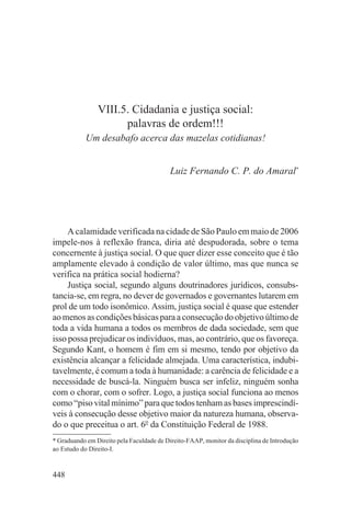 VIII.5. Cidadania e justiça social:
                      palavras de ordem!!!
            Um desabafo acerca das mazelas cotidianas!


                                           Luiz Fernando C. P. do Amaral*




     A calamidade verificada na cidade de São Paulo em maio de 2006
impele-nos à reflexão franca, diria até despudorada, sobre o tema
concernente à justiça social. O que quer dizer esse conceito que é tão
amplamente elevado à condição de valor último, mas que nunca se
verifica na prática social hodierna?
     Justiça social, segundo alguns doutrinadores jurídicos, consubs-
tancia-se, em regra, no dever de governados e governantes lutarem em
prol de um todo isonômico. Assim, justiça social é quase que estender
ao menos as condições básicas para a consecução do objetivo último de
toda a vida humana a todos os membros de dada sociedade, sem que
isso possa prejudicar os indivíduos, mas, ao contrário, que os favoreça.
Segundo Kant, o homem é fim em si mesmo, tendo por objetivo da
existência alcançar a felicidade almejada. Uma característica, indubi-
tavelmente, é comum a toda à humanidade: a carência de felicidade e a
necessidade de buscá-la. Ninguém busca ser infeliz, ninguém sonha
com o chorar, com o sofrer. Logo, a justiça social funciona ao menos
como “piso vital mínimo” para que todos tenham as bases imprescindí-
veis à consecução desse objetivo maior da natureza humana, observa-
do o que preceitua o art. 6o da Constituição Federal de 1988.
* Graduando em Direito pela Faculdade de Direito-FAAP, monitor da disciplina de Introdução
ao Estudo do Direito-I.


448
 