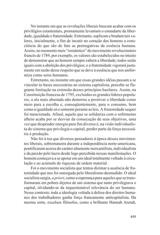 No instante em que as revoluções liberais buscam acabar com os
privilégios estamentais, prontamente levantam o estandarte da liber-
dade, igualdade e fraternidade. Entretanto, suplicam e bradam tais va-
lores, inicialmente, a fim de incutir no coração dos homens a cons-
ciência do que são de fato as prerrogativas da essência humana.
Assim, no momento mais “romântico” do movimento revolucionário
francês de 1789, por exemplo, os valores são estabelecidos no intuito
de demonstrar que ao homem sempre caberá a liberdade; todos serão
iguais com a abolição dos privilégios; e a fraternidade vigorará justa-
mente em razão desse respeito que se deve à essência que nos unifor-
miza como seres humanos.
     Entretanto, no instante em que essas grandes idéias passam a se
vincular às bases necessárias ao sistema capitalista, percebe-se fla-
grante limitação na extensão desses princípios basilares. Assim, na
Constituição francesa de 1795, excluídos os grandes líderes popula-
res, a ala mais abastada não demorou a positivar a liberdade como
meio para a escolha e, conseqüentemente, para o consumo, bem
como a igualdade só e somente perante as leis. A fraternidade sequer
foi mencionada. Afinal, aquele que se solidariza com o sofrimento
alheio acaba por se desviar da consecução de seus objetivos, uma
vez que despender energia para fim diverso é, na visão individualis-
ta do sistema que privilegia o capital, perder parte da força necessá-
ria à produção.
     Não foi à toa que diversos pensadores à época desses movimen-
tos liberais, sobremaneira durante a independência norte-americana,
pontificaram acerca do caráter altamente mercantilista, individualista
e da paixão pelo lucro desde logo percebida nessas manifestações. O
homem começava a se apoiar em um ideal totalmente voltado à circu-
lação e ao acúmulo de riquezas de ordem material.
     Foi o movimento socialista que tentou dizimar a ausência de fra-
ternidade que nos foi outorgada pelo liberalismo desmedido. O ideal
socialista surgia, a priori, como a esperança para aqueles que se trans-
formaram em pobres dejetos de um sistema que tanto privilegiava o
capital, olvidando-se da inquestionável relevância do ser humano.
Nesse contexto, toda a ideologia voltada à defesa dos direitos huma-
nos dos trabalhadores ganha força francamente anticapitalista. Da
mesma sorte, excelsos filósofos, como a brilhante Hannah Arendt,


                                                                    449
 