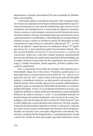 demonstram a situação insustentável de uma sociedade de trabalha-
dores sem trabalho.
     Como todos sabem, o socialismo fracassou. Não conseguiu sedu-
zir em face da cooptação exercida por potências hegemônicas que tei-
mam em tentar provar, por meio do imediatismo, que o luxo e o lucro
econômico são indispensáveis à consecução de objetivos humanos.
Assim, começa-se a dar margem a um processo de fomento do consu-
mo pelo consumo. Ou seja, consumimos para que nos tornemos livres
e para demonstrar essa liberdade. A liberdade passa a ser percebida no
instante em que o sujeito se amolda às noções de adequação ao ideal
consumista em voga. Passa-se a conceber a idéia de que “É” – no sen-
tido de ser alguém – aquele que tem, ou, ainda pior, de que “É” aquele
que parece ter. A mera aparência ganha força de plena eficácia. We-
ber, ao citar Franklin em seu livro A ética protestante e o espírito do
capitalismo, relativiza o valor das virtudes humanas, demonstrando
que em uma ideologia do capital a mera aparência de honestidade, por
exemplo, bastaria à consecução de fins capitalistas, por assim dizer.
Logo, a virtude inexistente, porém aparente, já basta à prática mer-
cantil do capitalismo.
     Ora, é exatamente nessa linha de evolução individualista que a
humanidade chega até os dias atuais. O homem, quando passa a se
preocupar única e exclusivamente com a esfera do “eu”, não só se es-
quece do valor do “nós”, como se desvia da consecução da felicidade
própria, vislumbrada, inclusive, no ideal positivo de realizar a felici-
dade de outrem. Nesse sentido, ignora-se novamente o ideal kantiano,
segundo o qual, ao se propiciar a felicidade do próximo, se constrói a
própria felicidade. Assim, vê-se um desenvolvimento às avessas, car-
regado de ambição e cobiça, tendo por instrumento a maior qualidade
distintiva da espécie humana: a razão. A racionalidade permitiu ao
homem chegar até o ponto atualmente visto em termos de avanço tec-
nológico, mas não foi capaz de abrir os olhos do “bicho homem” para
a coletividade que o cercou durante todo o processo. Ou seja, enquan-
to parcela da humanidade imprimia evolução à vida social, a maioria
dos entes sociais sequer recebia parte das benesses desse progresso,
ficando, no mais das vezes, com todo o flagelo desse movimento. Ou-
trossim, a ambição foi tão magnificente e, conseqüentemente, levada
a termo em virtude do amor pelo poder, que hoje analisamos a triste


450
 
