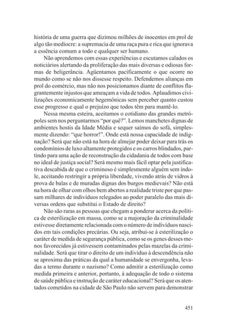 história de uma guerra que dizimou milhões de inocentes em prol de
algo tão medíocre: a supremacia de uma raça pura e rica que ignorava
a essência comum a todo e qualquer ser humano.
     Não aprendemos com essas experiências e escutamos calados os
noticiários alertando da proliferação das mais diversas e odiosas for-
mas de beligerância. Agüentamos pacificamente o que ocorre no
mundo como se não nos dissesse respeito. Defendemos alianças em
prol do comércio, mas não nos posicionamos diante de conflitos fla-
grantemente injustos que ameaçam a vida de todos. Aplaudimos civi-
lizações economicamente hegemônicas sem perceber quanto custou
esse progresso e qual o prejuízo que todos têm para mantê-lo.
     Nessa mesma esteira, aceitamos o cotidiano das grandes metró-
poles sem nos perguntarmos “por quê?”. Lemos manchetes dignas de
ambientes hostis da Idade Média e sequer saímos do sofá, simples-
mente dizendo: “que horror!”. Onde está nossa capacidade de indig-
nação? Será que não está na hora de almejar poder deixar para trás os
condomínios de luxo altamente protegidos e os carros blindados, par-
tindo para uma ação de reconstrução da cidadania de todos com base
no ideal de justiça social? Será mesmo mais fácil optar pela justifica-
tiva descabida de que o criminoso é simplesmente alguém sem índo-
le, aceitando restringir a própria liberdade, vivendo atrás de vidros à
prova de balas e de muradas dignas dos burgos medievais? Não está
na hora de olhar com olhos bem abertos a realidade triste por que pas-
sam milhares de indivíduos relegados ao poder paralelo das mais di-
versas ordens que substitui o Estado de direito?
     Não são raras as pessoas que chegam a ponderar acerca da políti-
ca de esterilização em massa, como se a majoração da criminalidade
estivesse diretamente relacionada com o número de indivíduos nasci-
dos em tais condições precárias. Ou seja, atribui-se à esterilização o
caráter de medida de segurança pública, como se os genes desses me-
nos favorecidos já estivessem contaminados pelas mazelas da crimi-
nalidade. Será que tirar o direito de um indivíduo à descendência não
se aproxima das práticas da qual a humanidade se envergonha, leva-
das a termo durante o nazismo? Como admitir a esterilização como
medida primeira e anterior, portanto, à adequação de todo o sistema
de saúde pública e instrução de caráter educacional? Será que os aten-
tados cometidos na cidade de São Paulo não servem para demonstrar


                                                                   451
 