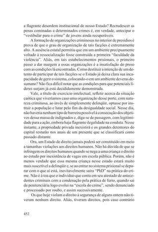 a flagrante desordem institucional de nosso Estado? Recrudescer as
penas cominadas a determinados crimes é, em verdade, antecipar o
“vestibular para o crime” de jovens ainda recuperáveis.
     A formação de organizações criminosas no interior de presídios é
prova de que o grau de organização de tais facções é extremamente
alto. A ausência estatal permitiu que em um ambiente precipuamente
voltado à ressocialização fosse construída a primeira “faculdade da
violência”. Aliás, em tais estabelecimentos prisionais, o primeiro
passo a dar margem a essas organizações é a insatisfação do preso
com as condições lá encontradas. Como destituir a intenção de um de-
tento de participar de tais facções se o Estado já deixa clara sua inca-
pacidade de gerir o sistema, colocando-o em um ambiente deveras de-
sumano? Não fica difícil notar que as condições para que potenciais lí-
deres surjam já está decididamente demonstrada.
     Vale, a título de exercício intelectual, refletir acerca da situação
caótica que viveríamos caso uma organização desse porte, com natu-
reza criminosa, ao invés de simplesmente delinqüir, optasse por ins-
truir a população e lutar pelo fim da desigualdade social. Nesse dia,
não haveria nenhum tipo de barreira possível à consecução dos objeti-
vos dessa massa de indignados e, diga-se de passagem, com legitimi-
dade para a ação, embora haja flagrante ilegalidade na conduta. Nesse
instante, a propriedade privada inexistirá e os grandes detentores do
capital restarão nos anais de um presente que se classificará como
passado distante.
     Ora, um Estado de direito jamais poderá ser constituído em meio
a tamanhas violações aos direitos humanos. Não há dúvida de que se
infringe
