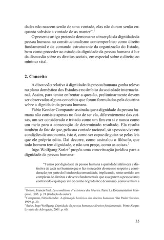 dades não nascem senão de uma vontade, elas não duram senão en-
quanto subsiste a vontade de as manter”.1
    O presente artigo pretende demonstrar a inserção da dignidade da
pessoa humana no constitucionalismo contemporâneo como direito
fundamental e de comando estruturante da organização do Estado,
bem como proceder ao estudo da dignidade da pessoa humana à luz
da discussão sobre os direitos sociais, em especial sobre o direito ao
mínimo vital.


2. Conceito
     A discussão relativa à dignidade da pessoa humana ganha relevo
no plano doméstico dos Estados e no âmbito da sociedade internacio-
nal. Assim, para tentar enfrentar a questão, preliminarmente devem
ser observados alguns conceitos que foram formulados pela doutrina
sobre a dignidade da pessoa humana.
     Fábio Konder Comparato assinala que a dignidade da pessoa hu-
mana não consiste apenas no fato de ser ela, diferentemente das coi-
sas, um ser considerado e tratado como um fim em si e nunca como
um meio para a consecução de determinado resultado. Ela resulta
também do fato de que, pela sua vontade racional, só a pessoa vive em
condições de autonomia, isto é, como ser capaz de guiar-se pelas leis
que ele próprio edita. Daí decorre, como assinalou o filósofo, que
todo homem tem dignidade, e não um preço, como as coisas.2
     Ingo Wolfgang Sarlet3 propôs uma conceituação jurídica para a
dignidade da pessoa humana:

               “Temos por dignidade da pessoa humana a qualidade intrínseca e dis-
         tintiva de cada ser humano que o faz merecedor do mesmo respeito e consi-
         deração por parte do Estado e da comunidade, implicando, neste sentido, um
         complexo de direitos e deveres fundamentais que assegurem a pessoa tanto
         contra todo e qualquer ato de cunho degradante e desumano, como venham a

1
  Bénoit, Francis Paul. Les conditions d’ existence des libertes. Paris: La Documentation Fran-
çaise, 1985. p. 21 (tradução do autor).
2
  Comparato, Fábio Konder. A afirmação histórica dos direitos humanos. São Paulo: Saraiva,
1999. p. 20.
3
  Sarlet, Ingo Wolfgang. Dignidade da pessoa humana e direitos fundamentais. Porto Alegre:
Livraria do Advogado, 2001. p. 60.


                                                                                           35
 