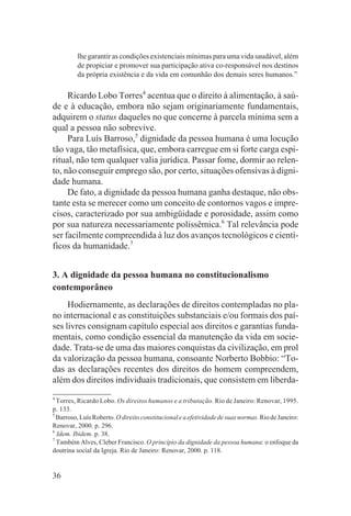 lhe garantir as condições existenciais mínimas para uma vida saudável, além
         de propiciar e promover sua participação ativa co-responsável nos destinos
         da própria existência e da vida em comunhão dos demais seres humanos.”

     Ricardo Lobo Torres4 acentua que o direito à alimentação, à saú-
de e à educação, embora não sejam originariamente fundamentais,
adquirem o status daqueles no que concerne à parcela mínima sem a
qual a pessoa não sobrevive.
     Para Luís Barroso,5 dignidade da pessoa humana é uma locução
tão vaga, tão metafísica, que, embora carregue em si forte carga espi-
ritual, não tem qualquer valia jurídica. Passar fome, dormir ao relen-
to, não conseguir emprego são, por certo, situações ofensivas à digni-
dade humana.
     De fato, a dignidade da pessoa humana ganha destaque, não obs-
tante esta se merecer como um conceito de contornos vagos e impre-
cisos, caracterizado por sua ambigüidade e porosidade, assim como
por sua natureza necessariamente polissêmica.6 Tal relevância pode
ser facilmente compreendida à luz dos avanços tecnológicos e cientí-
ficos da humanidade.7


3. A dignidade da pessoa humana no constitucionalismo
contemporâneo
     Hodiernamente, as declarações de direitos contempladas no pla-
no internacional e as constituições substanciais e/ou formais dos paí-
ses livres consignam capítulo especial aos direitos e garantias funda-
mentais, como condição essencial da manutenção da vida em socie-
dade. Trata-se de uma das maiores conquistas da civilização, em prol
da valorização da pessoa humana, consoante Norberto Bobbio: “To-
das as declarações recentes dos direitos do homem compreendem,
além dos direitos individuais tradicionais, que consistem em liberda-
4
  Torres, Ricardo Lobo. Os direitos humanos e a tributação. Rio de Janeiro: Renovar, 1995.
p. 133.
5
  Barroso, Luís Roberto. O direito constitucional e a efetividade de suas normas. Rio de Janeiro:
Renovar, 2000. p. 296.
6
  Idem. Ibidem. p. 38.
7
  Também Alves, Cleber Francisco. O princípio da dignidade da pessoa humana: o enfoque da
doutrina social da Igreja. Rio de Janeiro: Renovar, 2000. p. 118.


36
 