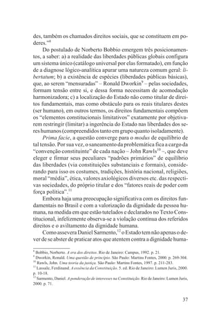 des, também os chamados direitos sociais, que se constituem em po-
deres.”8
     Do postulado de Norberto Bobbio emergem três posicionamen-
tos, a saber: a) a realidade das liberdades públicas globais configura
um sistema único (catálogo universal por elas formatado), em função
de a diagnose lógico-analítica apurar uma natureza comum geral: li-
bertatum; b) a existência de espécies (liberdades públicas básicas),
que, ao serem “mensuradas” – Ronald Dworkin9 – pelas sociedades,
formam tensão entre si, e dessa forma necessitam de acomodação
harmonizadora; c) a localização do Estado não como titular de direi-
tos fundamentais, mas como obstáculo para os reais titulares destes
(ser humano), em outros termos, os direitos fundamentais compõem
os “elementos constitucionais limitativos” exatamente por objetiva-
rem restringir (limitar) a ingerência do Estado nas liberdades dos se-
res humanos (compreendidos tanto em grupo quanto isoladamente).
     Prima facie, a questão converge para o modus de equilíbrio de
tal tensão. Por sua vez, o saneamento da problemática fica a cargo da
“convenção constituinte” de cada nação – John Rawls10 –, que deve
eleger e firmar seus peculiares “padrões primários” de equilíbrio
das liberdades (via constituições substanciais e formais), conside-
rando para isso os costumes, tradições, história nacional, religiões,
moral “média”, ética, valores axiológicos diversos etc. das respecti-
vas sociedades, do próprio titular e dos “fatores reais de poder com
força política”.11
     Embora haja uma preocupação significativa com os direitos fun-
damentais no Brasil e com a valorização da dignidade da pessoa hu-
mana, na medida em que estão tutelados e declarados no Texto Cons-
titucional, infelizmente observa-se a violação contínua dos referidos
direitos e o aviltamento da dignidade humana.
     Como assevera Daniel Sarmento,12 o Estado tem não apenas o de-
ver de se abster de praticar atos que atentem contra a dignidade huma-
8
  Bobbio, Norberto. A era dos direitos. Rio de Janeiro: Campus, 1992. p. 21.
9
  Dworkin, Ronald. Uma questão de princípio. São Paulo: Martins Fontes, 2000. p. 269-304.
10
   Rawls, John. Uma teoria da justiça. São Paulo: Martins Fontes, 1997. p. 211-283.
11
   Lassale, Ferdinand. A essência da Constituição. 5. ed. Rio de Janeiro: Lumen Juris, 2000.
p. 10-18.
12
   Sarmento, Daniel. A ponderação de interesses na Constituição. Rio de Janeiro: Lumen Juris,
2000. p. 71.


                                                                                         37
 
