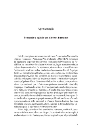 Apresentação

           Pensando e agindo em direitos humanos




     Este livro registra mais uma iniciativa da Associação Nacional de
Direitos Humanos – Pesquisa e Pós-graduação (ANDHEP), com apoio
da Secretaria Especial dos Direitos Humanos da Presidência da Re-
pública, no sentido de fortalecer os vínculos, laços e amarras criados
pelo esforço acadêmico de aprimorar, desenvolver, consolidar e dar
fundamento ao debate sobre os direitos humanos no Brasil. Aqui po-
derão ser encontradas reflexões as mais variegadas, que contemplam,
em grande parte, mas não somente, as discussões que têm se desen-
volvido ao longo da série de encontros anuais, seminários e congres-
sos da própria entidade. Seus convidados são, por isso, o corpo de ati-
vistas e pensadores que refletem o espírito de comunhão e trabalho
em grupo, envolvendo-se nas diversas perspectivas abertas pelo pen-
sar e pelo agir em direitos humanos. A tarefa de pensar em conjunto,
um desafio comum dos programas de pós-graduação em direitos hu-
manos, tem sido desenvolvida com esprit de corps suficiente para fa-
zer deslanchar algo que se propõe como problemático de ser afirmado
e proclamado em solo nacional: a eficácia desses direitos. Por isso,
considera-se que o agir teórico, ético e crítico é de fundamental im-
portância para o agir reflexivo transformador.
     Ainda hoje, quando se fala em direitos humanos, no Brasil, certa-
mente se fala de uma cultura social que, do ponto de vista mais amplo, é
ainda muito recente. Certamente, fomos inspirados por alguns ideais li-


                                                                      V
 