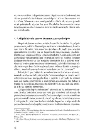 na, como também o de promover essa dignidade através de condutas
ativas, garantindo o mínimo existencial para cada ser humano em seu
território. O homem tem a sua dignidade aviltada não apenas quando
se vê privado de alguma das suas liberdades fundamentais, como
também quando não tem acesso à alimentação, educação básica, saú-
de, moradia etc.


4. A dignidade da pessoa humana como princípio
     Os princípios transmitem a idéia de condão do núcleo do próprio
ordenamento jurídico. Como vigas mestras de um dado sistema, funcio-
nam como bússolas para as normas jurídicas, de modo que, se estas
apresentarem preceitos que se desviem do rumo indicado, imediata-
mente esses seus preceitos se tornarão inválidos. Assim, consistem em
disposições fundamentais que se irradiam sobre as normas jurídicas
(independentemente de sua espécie), compondo-lhes o espírito e ser-
vindo de critério para uma exata compreensão. A irradiação do seu nú-
cleo ocorre por força da abstração e alcança todas as demais normas ju-
rídicas, moldando-as conforme as suas diretrizes de comando.13
     Princípio é, por definição, mandamento nuclear de um sistema,
verdadeiro alicerce dele, disposição fundamental que se irradia sobre
diferentes normas, compondo-lhes o espírito e servindo de critério
para sua exata compreensão e inteligência, exatamente por definir a
lógica e a racionalidade do sistema normativo, no que confere a tôni-
ca e lhe dá sentido harmônico.14
     A dignidade da pessoa humana15 encontra-se no epicentro da or-
dem jurídica brasileira, tendo em vista que concebe a valorização da
pessoa humana como sendo razão fundamental para a estrutura de or-
ganização do Estado e para o direito. O legislador constituinte elevou
à categoria de princípio fundamental da República a dignidade da
pessoa humana (um dos pilares estruturais fundamentais da organiza-

13
   Guerra, Sidney; Merçon, Gustavo. Direito constitucional aplicado à função legislativa. Rio
de Janeiro: América Jurídica, 2002. p. 96.
14
   Mello, Celso Antônio Bandeira de. Elementos de direito administrativo. São Paulo: RT,
1986. p. 230.
15
   Silva, José Afonso da. Poder constituinte e poder popular. São Paulo: Malheiros, 2000.
p. 146.


38
 