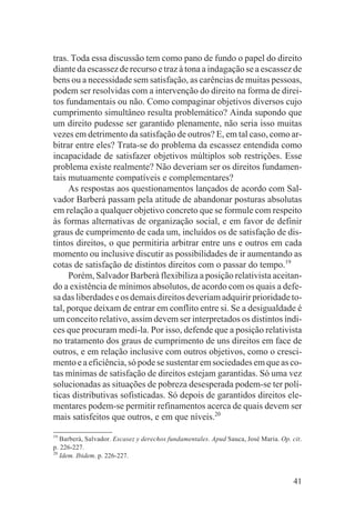 tras. Toda essa discussão tem como pano de fundo o papel do direito
diante da escassez de recurso e traz à tona a indagação se a escassez de
bens ou a necessidade sem satisfação, as carências de muitas pessoas,
podem ser resolvidas com a intervenção do direito na forma de direi-
tos fundamentais ou não. Como compaginar objetivos diversos cujo
cumprimento simultâneo resulta problemático? Ainda supondo que
um direito pudesse ser garantido plenamente, não seria isso muitas
vezes em detrimento da satisfação de outros? E, em tal caso, como ar-
bitrar entre eles? Trata-se do problema da escassez entendida como
incapacidade de satisfazer objetivos múltiplos sob restrições. Esse
problema existe realmente? Não deveriam ser os direitos fundamen-
tais mutuamente compatíveis e complementares?
     As respostas aos questionamentos lançados de acordo com Sal-
vador Barberá passam pela atitude de abandonar posturas absolutas
em relação a qualquer objetivo concreto que se formule com respeito
às formas alternativas de organização social, e em favor de definir
graus de cumprimento de cada um, incluídos os de satisfação de dis-
tintos direitos, o que permitiria arbitrar entre uns e outros em cada
momento ou inclusive discutir as possibilidades de ir aumentando as
cotas de satisfação de distintos direitos com o passar do tempo.19
     Porém, Salvador Barberà flexibiliza a posição relativista aceitan-
do a existência de mínimos absolutos, de acordo com os quais a defe-
sa das liberdades e os demais direitos deveriam adquirir prioridade to-
tal, porque deixam de entrar em conflito entre si. Se a desigualdade é
um conceito relativo, assim devem ser interpretados os distintos índi-
ces que procuram medi-la. Por isso, defende que a posição relativista
no tratamento dos graus de cumprimento de uns direitos em face de
outros, e em relação inclusive com outros objetivos, como o cresci-
mento e a eficiência, só pode se sustentar em sociedades em que as co-
tas mínimas de satisfação de direitos estejam garantidas. Só uma vez
solucionadas as situações de pobreza desesperada podem-se ter polí-
ticas distributivas sofisticadas. Só depois de garantidos direitos ele-
mentares podem-se permitir refinamentos acerca de quais devem ser
mais satisfeitos que outros, e em que níveis.20
19
   Barberà, Salvador. Escasez y derechos fundamentales. Apud Sauca, José Maria. Op. cit.
p. 226-227.
20
   Idem. Ibidem. p. 226-227.


                                                                                     41
 