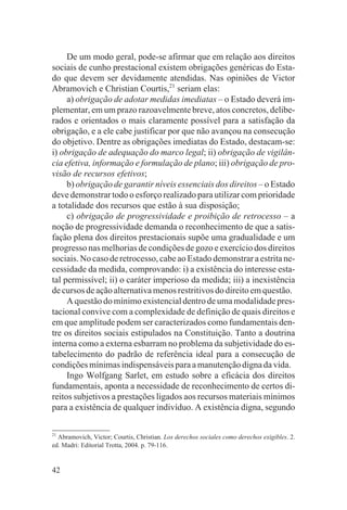 De um modo geral, pode-se afirmar que em relação aos direitos
sociais de cunho prestacional existem obrigações genéricas do Esta-
do que devem ser devidamente atendidas. Nas opiniões de Victor
Abramovich e Christian Courtis,21 seriam elas:
     a) obrigação de adotar medidas imediatas – o Estado deverá im-
plementar, em um prazo razoavelmente breve, atos concretos, delibe-
rados e orientados o mais claramente possível para a satisfação da
obrigação, e a ele cabe justificar por que não avançou na consecução
do objetivo. Dentre as obrigações imediatas do Estado, destacam-se:
i) obrigação de adequação do marco legal; ii) obrigação de vigilân-
cia efetiva, informação e formulação de plano; iii) obrigação de pro-
visão de recursos efetivos;
     b) obrigação de garantir níveis essenciais dos direitos – o Estado
deve demonstrar todo o esforço realizado para utilizar com prioridade
a totalidade dos recursos que estão à sua disposição;
     c) obrigação de progressividade e proibição de retrocesso – a
noção de progressividade demanda o reconhecimento de que a satis-
fação plena dos direitos prestacionais supõe uma gradualidade e um
progresso nas melhorias de condições de gozo e exercício dos direitos
sociais. No caso de retrocesso, cabe ao Estado demonstrar a estrita ne-
cessidade da medida, comprovando: i) a existência do interesse esta-
tal permissível; ii) o caráter imperioso da medida; iii) a inexistência
de cursos de ação alternativa menos restritivos do direito em questão.
     A questão do mínimo existencial dentro de uma modalidade pres-
tacional convive com a complexidade de definição de quais direitos e
em que amplitude podem ser caracterizados como fundamentais den-
tre os direitos sociais estipulados na Constituição. Tanto a doutrina
interna como a externa esbarram no problema da subjetividade do es-
tabelecimento do padrão de referência ideal para a consecução de
condições mínimas indispensáveis para a manutenção digna da vida.
     Ingo Wolfgang Sarlet, em estudo sobre a eficácia dos direitos
fundamentais, aponta a necessidade de reconhecimento de certos di-
reitos subjetivos a prestações ligados aos recursos materiais mínimos
para a existência de qualquer indivíduo. A existência digna, segundo

21
  Abramovich, Victor; Courtis, Christian. Los derechos sociales como derechos exigibles. 2.
ed. Madri: Editorial Trotta, 2004. p. 79-116.


42
 