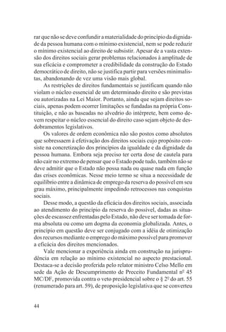 rar que não se deve confundir a materialidade do princípio da dignida-
de da pessoa humana com o mínimo existencial, nem se pode reduzir
o mínimo existencial ao direito de subsistir. Apesar de a vasta exten-
são dos direitos sociais gerar problemas relacionados à amplitude de
sua eficácia e comprometer a credibilidade da construção do Estado
democrático de direito, não se justifica partir para versões minimalis-
tas, abandonando de vez uma visão mais global.
     As restrições de direitos fundamentais se justificam quando não
violam o núcleo essencial de um determinado direito e são previstas
ou autorizadas na Lei Maior. Portanto, ainda que sejam direitos so-
ciais, apenas podem ocorrer limitações se fundadas na própria Cons-
tituição, e não as baseadas no alvedrio do intérprete, bem como de-
vem respeitar o núcleo essencial do direito caso sejam objeto de des-
dobramentos legislativos.
     Os valores de ordem econômica não são postos como absolutos
que sobressaem à efetivação dos direitos sociais cujo propósito con-
siste na concretização dos princípios da igualdade e da dignidade da
pessoa humana. Embora seja preciso ter certa dose de cautela para
não cair no extremo de pensar que o Estado pode tudo, também não se
deve admitir que o Estado não possa nada ou quase nada em função
das crises econômicas. Nesse meio termo se situa a necessidade de
equilíbrio entre a dinâmica de emprego da reserva do possível em seu
grau máximo, principalmente impedindo retrocessos nas conquistas
sociais.
     Desse modo, a questão da eficácia dos direitos sociais, associada
ao atendimento do princípio da reserva do possível, dadas as situa-
ções de escassez enfrentadas pelo Estado, não deve ser tomada de for-
ma absoluta ou como um dogma da economia globalizada. Antes, o
princípio em questão deve ser conjugado com a idéia de otimização
dos recursos mediante o emprego do máximo possível para promover
a eficácia dos direitos mencionados.
     Vale mencionar a experiência ainda em construção na jurispru-
dência em relação ao mínimo existencial no aspecto prestacional.
Destaca-se a decisão proferida pelo relator ministro Celso Mello em
sede da Ação de Descumprimento de Preceito Fundamental no 45
MC/DF, promovida contra o veto presidencial sobre o § 2o do art. 55
(renumerado para art. 59), de proposição legislativa que se converteu


44
 