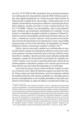 na Lei no 10.707/2003 (LDO), destinada a fixar as diretrizes pertinen-
tes à elaboração da lei orçamentária anual de 2004. Embora a ação te-
nha sido julgada prejudicada em virtude da perda superveniente do
objeto devido à edição da lei mencionada, o relator posiciona-se em
relação à idoneidade da mesma para viabilizar a concretização de po-
líticas públicas, quando, previstas no texto constitucional (no caso
EC no 29/2000), venham a ser descumpridas, total ou parcialmente,
pelas instâncias governamentais destinatárias do comando. Invoca
inclusive a importância do papel conferido ao Supremo Tribunal Fe-
deral no exercício da jurisdição constitucional de tornar efetivo os di-
reitos – econômicos, sociais e culturais. Assim, mesmo com as limita-
ções em torno da cláusula da reserva do possível, existe a necessidade
de preservação, em favor dos indivíduos, da integridade e da intangi-
bilidade do núcleo essencial que constitui o mínimo vital.26
     Enfim, é preciso uma ação e padrão mais uniformizado de atua-
ção dos poderes estatais na realização dos direitos sociais com o intui-
to de assegurar o mínimo existencial, para evitar que a falta de vonta-
de política e medidas e decisões parciais sejam adotadas produzindo
categorias variadas de oferecimento de prestações de conteúdo uni-
versal. Contudo, com isso não se pretende partir para a defesa de um
mínimo próprio a cada direito, porque seria o mesmo que nivelar por
baixo direitos que não foram hierarquizados na Constituição.
     Uma seara um pouco menos controvertida diz respeito ao míni-
mo existencial como objeto de dimensão negativa por parte do Esta-
do. Nesse campo mais especificamente, é possível sustentar a adoção
de medidas protetoras das mínimas condições de vida digna para as
pessoas, principalmente se tais medidas pretendem evitar ações pre-
datórias relacionadas ao poder de tributar exercido pelo Estado, ga-
26
  ADPF no 45 MC/DF, relator ministro Celso Mello. Ementa: “Argüição de descumprimento
de preceito fundamental. A questão da legitimidade constitucional do controle e da intervenção
do Poder Judiciário em tema de implementação de políticas públicas, quando configurada hipó-
tese de abusividade governamental. Dimensão política da jurisdição constitucional atribuída ao
Supremo Tribunal Federal. Inoponibilidade do arbítrio estatal à efetivação dos direitos sociais,
econômicos e culturais. Caráter relativo da liberdade de conformação do legislador. Considera-
ções em torno da cláusula da ‘reserva do possível’. Necessidade de preservação, em favor dos
indivíduos, da integridade e da exigibilidade do núcleo consubstanciador do ‘mínimo existen-
cial’. Viabilidade instrumental da argüição de descumprimento no processo de concretização
das liberdades positivas (direitos constitucionais de segunda geração).” Disponível em:
<www.interessepublico.com.br/content/imprime.asp?id=8855>. Acesso em: 26 abr. 2005.


                                                                                            45
 