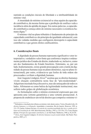 rantindo as condições iniciais de liberdade e a intributabilidade do
mínimo vital.
    A imunidade do mínimo existencial se situa aquém da capacida-
de contributiva, da mesma forma que a proibição de confisco veda a
incidência além da aptidão de pagar. Em outras palavras, a capacida-
de contributiva começa além do mínimo necessário à existência hu-
mana digna.27
    O mínimo vital no plano tributário é fundamento do princípio da
capacidade contributiva e do princípio da igualdade substancial, com
isso são vedadas medidas que configurem desrespeito à capacidade
contributiva e que gerem efeitos confiscatórios.


6. Considerações finais
    A dignidade da pessoa humana representa significativo vetor in-
terpretativo, verdadeiro valor-fonte que conforma e inspira o ordena-
mento jurídico dos Estados de direito, traduzindo-se, inclusive, como
um dos fundamentos do Estado brasileiro. Entretanto, se, por um
lado, hodiernamente, existe grande preocupação com a tutela da dig-
nidade da pessoa humana (seja no plano doméstico, seja no plano in-
ternacional), por outro, evidencia-se que lesões de toda ordem são
processadas e aviltam a dignidade humana.
    José Augusto Lindgren Alves28 acentua que os direitos humanos
vivem situação contraditória nesta fase de “pós-modernidade”.
Adquiriam inusitada força discursiva, mas são ameaçados de todos os
lados. Afirmaram-se como baliza da legitimidade institucional, mas
sofrem rudes golpes de globalização econômica.
    As formulações sobre o mínimo existencial expressam que este
apresenta uma vertente garantística e uma vertente prestacional. A
proposta de estabelecer um rol de direitos que comporia o mínimo vi-

27
   Defendem a vinculação dos tributos ao mínimo vital, dentre outros: Torres, Ricardo Lobo. Os
direitos humanos e a tributação: imunidades e isonomias. Rio de Janeiro: Renovar, 1995. p.
121-175; Sacha, Calmon Navarro. O controle de constitucionalidade das leis e o poder de tri-
butar na Constituição de 1988. Belo Horizonte: Del Rey, 1992. p. 355-356, 373; Costa, Regina
Helena. Princípio da capacidade contributiva. 2. ed. São Paulo: Malheiros, 1996. p. 56, 65-68.
28
   Alves, José Augusto Lindgren. Os direitos humanos na pós-modernidade. São Paulo: Pers-
pectiva, 2005. p. 9.


46
 