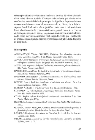 tal tem por objetivo evitar a total ineficácia jurídica de vários disposi-
tivos sobre direitos sociais. Contudo, cabe aclarar que não se deve
confundir a materialidade do princípio da dignidade da pessoa huma-
na com o mínimo existencial, nem reduzi-lo ao direito de subsistir.
Apesar das dificuldades, não se justifica partir para versões minima-
listas, abandonando de vez uma visão mais global, e nem seria correto
definir quais seriam os limites internos de cada direito social selecio-
nado como inerente ao mínimo vital sugerido, visto que igualmente
as graduações cairiam no mesmo problema da subjetividade de quem
as estipulam.


Bibliografia
ABRAMOVICH, Victor; COURTIS, Christian. Los derechos sociales
  como derechos exigibles. 2. ed. Madri: Editorial Trotta, 2004.
ALVES, Cleber Francisco. O princípio da dignidade da pessoa humana: o
  enfoque da doutrina social da Igreja. Rio de Janeiro: Renovar, 2000.
ALVES, José Augusto Lindgren. Os direitos humanos na pós-modernidade.
  São Paulo: Perspectiva, 2005.
BARCELLOS, Ana Paula de. A eficácia jurídica dos princípios constitucio-
  nais. Rio de Janeiro: Renovar, 2002.
BARROSO, Luís Roberto. O direito constitucional e a efetividade de suas
  normas. Rio de Janeiro: Renovar, 2000.
BÉNOIT, Francis Paul. Les conditions d’existence des libertes. Paris: La
  Documentation Française, 1985.
BOBBIO, Norberto. A era dos direitos. Rio de Janeiro: Campus, 1992.
COMPARATO, Fábio Konder. A afirmação histórica dos direitos huma-
  nos. São Paulo: Saraiva, 1999.
COSTA, Regina Helena. Princípio da capacidade contributiva. 2. ed. São
  Paulo: Malheiros, 1996.
DWORKIN, Ronald. Uma questão de princípio. São Paulo: Martins Fontes,
  2000.
GUERRA, Sidney; MERÇON, Gustavo. Direito constitucional aplicado à
  função legislativa. Rio de Janeiro: América Jurídica, 2002.
LASSALE, Ferdinand. A essência da Constituição. 5. ed. Rio de Janeiro:
  Lumen Juris, 2000.
MIRANDA, Jorge. Manual de direito constitucional. Coimbra: Coimbra
  Editora, 1991. t. IV.


                                                                       47
 