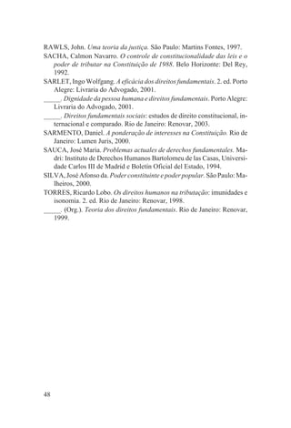 RAWLS, John. Uma teoria da justiça. São Paulo: Martins Fontes, 1997.
SACHA, Calmon Navarro. O controle de constitucionalidade das leis e o
   poder de tributar na Constituição de 1988. Belo Horizonte: Del Rey,
   1992.
SARLET, Ingo Wolfgang. A eficácia dos direitos fundamentais. 2. ed. Porto
   Alegre: Livraria do Advogado, 2001.
_____. Dignidade da pessoa humana e direitos fundamentais. Porto Alegre:
   Livraria do Advogado, 2001.
_____. Direitos fundamentais sociais: estudos de direito constitucional, in-
   ternacional e comparado. Rio de Janeiro: Renovar, 2003.
SARMENTO, Daniel. A ponderação de interesses na Constituição. Rio de
   Janeiro: Lumen Juris, 2000.
SAUCA, José Maria. Problemas actuales de derechos fundamentales. Ma-
   dri: Instituto de Derechos Humanos Bartolomeu de las Casas, Universi-
   dade Carlos III de Madrid e Boletín Oficial del Estado, 1994.
SILVA, José Afonso da. Poder constituinte e poder popular. São Paulo: Ma-
   lheiros, 2000.
TORRES, Ricardo Lobo. Os direitos humanos na tributação: imunidades e
   isonomia. 2. ed. Rio de Janeiro: Renovar, 1998.
_____. (Org.). Teoria dos direitos fundamentais. Rio de Janeiro: Renovar,
   1999.




48
 