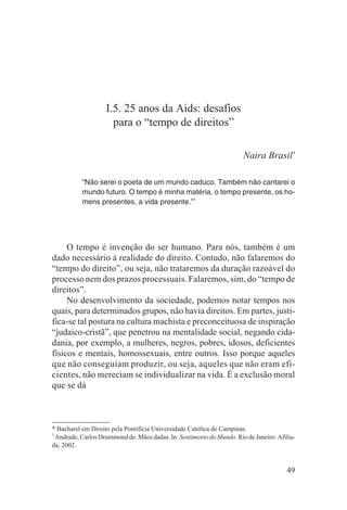 I.5. 25 anos da Aids: desafios
                      para o “tempo de direitos”

                                                                       Naira Brasil*

           “Não serei o poeta de um mundo caduco. Também não cantarei o
           mundo futuro. O tempo é minha matéria, o tempo presente, os ho-
           mens presentes, a vida presente.”1




     O tempo é invenção do ser humano. Para nós, também é um
dado necessário à realidade do direito. Contudo, não falaremos do
“tempo do direito”, ou seja, não trataremos da duração razoável do
processo nem dos prazos processuais. Falaremos, sim, do “tempo de
direitos”.
     No desenvolvimento da sociedade, podemos notar tempos nos
quais, para determinados grupos, não havia direitos. Em partes, justi-
fica-se tal postura na cultura machista e preconceituosa de inspiração
“judaico-cristã”, que penetrou na mentalidade social, negando cida-
dania, por exemplo, a mulheres, negros, pobres, idosos, deficientes
físicos e mentais, homossexuais, entre outros. Isso porque aqueles
que não conseguiam produzir, ou seja, aqueles que não eram efi-
cientes, não mereciam se individualizar na vida. É a exclusão moral
que se dá



* Bacharel em Direito pela Pontifícia Universidade Católica de Campinas.
1
  Andrade, Carlos Drummond de. Mãos dadas. In: Sentimento do Mundo. Rio de Janeiro: Afilia-
da, 2002.


                                                                                       49
 