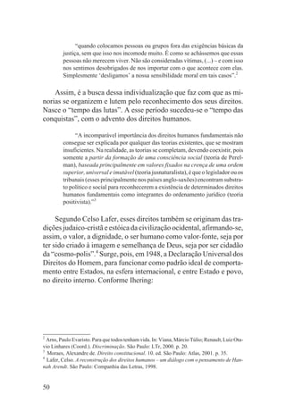 “quando colocamos pessoas ou grupos fora das exigências básicas da
         justiça, sem que isso nos incomode muito. É como se achássemos que essas
         pessoas não merecem viver. Não são consideradas vítimas, (...) – e com isso
         nos sentimos desobrigados de nos importar com o que acontece com elas.
         Simplesmente ‘desligamos’ a nossa sensibilidade moral em tais casos”.2

    Assim, é a busca dessa individualização que faz com que as mi-
norias se organizem e lutem pelo reconhecimento dos seus direitos.
Nasce o “tempo das lutas”. A esse período sucedeu-se o “tempo das
conquistas”, com o advento dos direitos humanos.

              “A incomparável importância dos direitos humanos fundamentais não
         consegue ser explicada por qualquer das teorias existentes, que se mostram
         insuficientes. Na realidade, as teorias se completam, devendo coexistir, pois
         somente a partir da formação de uma consciência social (teoria de Perel-
         man), baseada principalmente em valores fixados na crença de uma ordem
         superior, universal e imutável (teoria jusnaturalista), é que o legislador ou os
         tribunais (esses principalmente nos países anglo-saxões) encontram substra-
         to político e social para reconhecerem a existência de determinados direitos
         humanos fundamentais como integrantes do ordenamento jurídico (teoria
         positivista).”3

     Segundo Celso Lafer, esses direitos também se originam das tra-
dições judaico-cristã e estóica da civilização ocidental, afirmando-se,
assim, o valor, a dignidade, o ser humano como valor-fonte, seja por
ter sido criado à imagem e semelhança de Deus, seja por ser cidadão
da “cosmo-polis”.4 Surge, pois, em 1948, a Declaração Universal dos
Direitos do Homem, para funcionar como padrão ideal de comporta-
mento entre Estados, na esfera internacional, e entre Estado e povo,
no direito interno. Conforme Ihering:




2
  Arns, Paulo Evaristo. Para que todos tenham vida. In: Viana, Márcio Túlio; Renault, Luiz Ota-
vio Linhares (Coord.). Discriminação. São Paulo: LTr, 2000. p. 20.
3
  Moraes, Alexandre de. Direito constitucional. 10. ed. São Paulo: Atlas, 2001. p. 35.
4
  Lafer, Celso. A reconstrução dos direitos humanos – um diálogo com o pensamento de Han-
nah Arendt. São Paulo: Companhia das Letras, 1998.


50
 