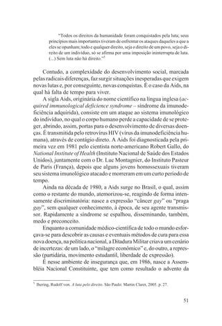 “Todos os direitos da humanidade foram conquistados pela luta; seus
           princípios mais importantes tiveram de enfrentar os ataques daqueles a que a
           eles se opunham; todo e qualquer direito, seja o direito de um povo, seja o di-
           reito de um indivíduo, só se afirma por uma imposição ininterrupta de luta.
           (...) Sem luta não há direito.”5

     Contudo, a complexidade do desenvolvimento social, marcada
pelas radicais diferenças, faz surgir situações inesperadas que exigem
novas lutas e, por conseguinte, novas conquistas. É o caso da Aids, na
qual há falta de tempo para viver.
     A sigla Aids, originária do nome científico na língua inglesa (ac-
quired immunological deficience syndrome – síndrome da imunode-
ficiência adquirida), consiste em um ataque ao sistema imunológico
do indivíduo, no qual o corpo humano perde a capacidade de se prote-
ger, abrindo, assim, portas para o desenvolvimento de diversas doen-
ças. É transmitida pelo retrovírus HIV (vírus da imunodeficiência hu-
mana), através de contágio direto. A Aids foi diagnosticada pela pri-
meira vez em 1981 pelo cientista norte-americano Robert Gallo, do
National Institute of Health (Instituto Nacional de Saúde dos Estados
Unidos), juntamente com o Dr. Luc Montagnier, do Instituto Pasteur
de Paris (França), depois que alguns jovens homossexuais tiveram
seu sistema imunológico atacado e morreram em um curto período de
tempo.
     Ainda na década de 1980, a Aids surge no Brasil, o qual, assim
como o restante do mundo, atemorizou-se, reagindo de forma inten-
samente discriminatória: nasce a expressão “câncer gay” ou “praga
gay”, sem qualquer conhecimento, à época, de seu agente transmis-
sor. Rapidamente a síndrome se espalhou, disseminando, também,
medo e preconceito.
     Enquanto a comunidade médico-científica de todo o mundo esfor-
çava-se para descobrir as causas e eventuais métodos de cura para essa
nova doença, na política nacional, a Ditadura Militar criava um cenário
de incertezas: de um lado, o “milagre econômico” e, do outro, a repres-
são (partidária, movimento estudantil, liberdade de expressão).
     É nesse ambiente de insegurança que, em 1986, nasce a Assem-
bléia Nacional Constituinte, que tem como resultado o advento da

5
    Ihering, Rudolf von. A luta pelo direito. São Paulo: Martin Claret, 2005. p. 27.


                                                                                       51
 