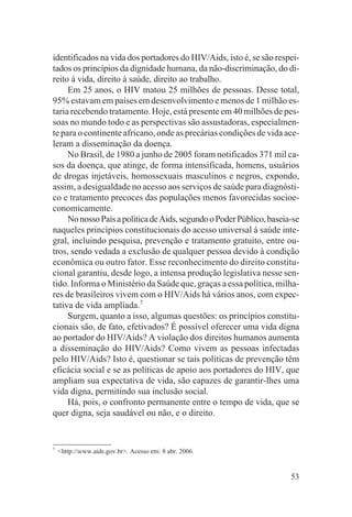identificados na vida dos portadores do HIV/Aids, isto é, se são respei-
tados os princípios da dignidade humana, da não-discriminação, do di-
reito à vida, direito à saúde, direito ao trabalho.
     Em 25 anos, o HIV matou 25 milhões de pessoas. Desse total,
95% estavam em países em desenvolvimento e menos de 1 milhão es-
taria recebendo tratamento. Hoje, está presente em 40 milhões de pes-
soas no mundo todo e as perspectivas são assustadoras, especialmen-
te para o continente africano, onde as precárias condições de vida ace-
leram a disseminação da doença.
     No Brasil, de 1980 a junho de 2005 foram notificados 371 mil ca-
sos da doença, que atinge, de forma intensificada, homens, usuários
de drogas injetáveis, homossexuais masculinos e negros, expondo,
assim, a desigualdade no acesso aos serviços de saúde para diagnósti-
co e tratamento precoces das populações menos favorecidas socioe-
conomicamente.
     No nosso País a política de Aids, segundo o Poder Público, baseia-se
naqueles princípios constitucionais do acesso universal à saúde inte-
gral, incluindo pesquisa, prevenção e tratamento gratuito, entre ou-
tros, sendo vedada a exclusão de qualquer pessoa devido à condição
econômica ou outro fator. Esse reconhecimento do direito constitu-
cional garantiu, desde logo, a intensa produção legislativa nesse sen-
tido. Informa o Ministério da Saúde que, graças a essa política, milha-
res de brasileiros vivem com o HIV/Aids há vários anos, com expec-
tativa de vida ampliada.7
     Surgem, quanto a isso, algumas questões: os princípios constitu-
cionais são, de fato, efetivados? É possível oferecer uma vida digna
ao portador do HIV/Aids? A violação dos direitos humanos aumenta
a disseminação do HIV/Aids? Como vivem as pessoas infectadas
pelo HIV/Aids? Isto é, questionar se tais políticas de prevenção têm
eficácia social e se as políticas de apoio aos portadores do HIV, que
ampliam sua expectativa de vida, são capazes de garantir-lhes uma
vida digna, permitindo sua inclusão social.
     Há, pois, o confronto permanente entre o tempo de vida, que se
quer digna, seja saudável ou não, e o direito.


7
    <http://www.aids.gov.br>. Acesso em: 8 abr. 2006.


                                                                      53
 