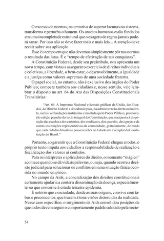 O excesso de normas, na tentativa de superar lacunas no sistema,
transforma e perturba o homem. Os anseios humanos estão fundados
em uma incompletude estrutural que o exagero de regras jamais pode-
rá sanar. Por isso não se deve fazer mais e mais leis... A atenção deve
recair sobre sua aplicação.
     Esse é o tempo em que não devemos simplesmente pôr nas normas
o resultado das lutas. É o “tempo de efetivação de tais conquistas”.
     A Constituição Federal, desde seu preâmbulo, nos apresenta um
novo tempo, com vistas a assegurar o exercício de direitos individuais
e coletivos, a liberdade, o bem-estar, o desenvolvimento, a igualdade
e a justiça como valores supremos de uma sociedade fraterna.
     O papel social, no entanto, não é exclusivo dos órgãos do Poder
Público; compete também aos cidadãos e, nesse sentido, vale lem-
brar o disposto no art. 64 do Ato das Disposições Constitucionais
Transitórias:
             “Art. 64. A Imprensa Nacional e demais gráficas da União, dos Esta-
       dos, do Distrito Federal e dos Municípios, da administração direta ou indire-
       ta, inclusive fundações instituídas e mantidas pelo Poder Público, promove-
       rão edição popular do texto integral da Constituição, que será posta à dispo-
       sição das escolas e dos cartórios, dos sindicatos, dos quartéis, das igrejas e de
       outras instituições representativas da comunidade, gratuitamente, de modo
       que cada cidadão brasileiro possa receber do Estado um exemplar da Consti-
       tuição do Brasil.”

    Portanto, ao garantir que a Constituição Federal chegue a todos, o
próprio texto imputa aos cidadãos a responsabilidade de realização e
fiscalização dos valores aí contidos.
    Para os intérpretes e aplicadores do direito, o momento “mágico”
acontece quando se dá vida às palavras, ou seja, quando ocorre a deci-
são judicial para solucionar os conflitos em uma situação fática ocor-
rida no mundo empírico.
    No campo da Aids, a concretização dos direitos constitucionais
certamente ajudaria a conter a disseminação da doença, especialmen-
te no que concerne à citada terceira epidemia.
    É notório que a sociedade, desde as suas origens, convive com ta-
bus e preconceitos, que trazem à tona visões distorcidas da realidade.
Nesse caso específico, o surgimento da Aids consolidou posições de
que todos devem seguir o comportamento padrão adotado pela socie-


54
 