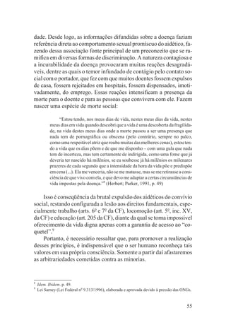 dade. Desde logo, as informações difundidas sobre a doença faziam
referência direta ao comportamento sexual promíscuo do aidético, fa-
zendo dessa associação fonte principal de um preconceito que se ra-
mifica em diversas formas de discriminação. A natureza contagiosa e
a incurabilidade da doença provocaram muitas reações desagradá-
veis, dentre as quais o temor infundado de contágio pelo contato so-
cial com o portador, que fez com que muitos doentes fossem expulsos
de casa, fossem rejeitados em hospitais, fossem dispensados, imoti-
vadamente, do emprego. Essas reações intensificam a presença da
morte para o doente e para as pessoas que convivem com ele. Fazem
nascer uma espécie de morte social:

                “Estou tendo, nos meus dias de vida, nestes meus dias da vida, nestes
           meus dias em vida quando descobri que a vida é uma descoberta da fragilida-
           de, na vida destes meus dias onde a morte passou a ser uma presença que
           nada tem de pornográfica ou obscena (pelo contrário, sempre no palco,
           como uma respeitável atriz que rouba muitas das melhores cenas), estou ten-
           do a vida que os dias põem e de que me disponho – com uma gula que nada
           tem de incerteza, mas tem certamente de indirigida, como uma fome que já
           deveria ter nascido há milênios, se eu soubesse já há milênios os milenares
           prazeres de cada segundo que a intensidade da hora da vida põe e predispõe
           em cena (...). Ela me venceria, não se me matasse, mas se me retirasse a cons-
           ciência de que vivo com ela, e que devo me adaptar a certas circunstâncias de
           vida impostas pela doença.”8 (Herbert; Parker, 1991, p. 49)

    Isso é conseqüência da brutal expulsão dos aidéticos do convívio
social, restando configurada a lesão aos direitos fundamentais, espe-
cialmente trabalho (arts. 6o e 7o da CF), locomoção (art. 5o, inc. XV,
da CF) e educação (art. 205 da CF), diante da qual se torna impossível
oferecimento da vida digna apenas com a garantia de acesso ao “co-
quetel”.9
    Portanto, é necessário ressaltar que, para promover a realização
desses princípios, é indispensável que o ser humano reconheça tais
valores em sua própria consciência. Somente a partir daí afastaremos
as arbitrariedades cometidas contra as minorias.


8
    Idem. Ibidem. p. 49.
9
    Lei Sarney (Lei Federal no 9.313/1996), elaborada e aprovada devido à pressão das ONGs.


                                                                                        55
 