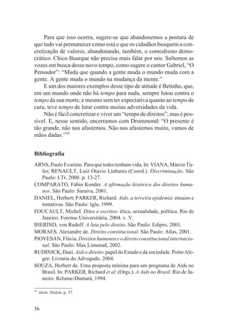 Para que isso ocorra, sugere-se que abandonemos a postura de
que tudo vai permanecer como está e que os cidadãos busquem a con-
cretização de valores, abandonando, também, o comodismo demo-
crático. Chico Buarque não precisa mais falar por nós. Soltemos as
vozes em busca desse novo tempo, como sugere o cantor Gabriel, “O
Pensador”: “Muda que quando a gente muda o mundo muda com a
gente. A gente muda o mundo na mudança da mente.”
    E um dos maiores exemplos desse tipo de atitude é Betinho, que,
em um mundo onde não há tempo para nada, sempre lutou contra o
tempo da sua morte, e mesmo sem ter expectativa quanto ao tempo de
cura, teve tempo de lutar contra muitas adversidades da vida.
    Não é fácil concretizar e viver um “tempo de direitos”, mas é pos-
sível. E, nesse sentido, encerramos com Drummond: “O presente é
tão grande, não nos afastemos. Não nos afastemos muito, vamos de
mãos dadas.”10


Bibliografia
ARNS, Paulo Evaristo. Para que todos tenham vida. In: VIANA, Márcio Tú-
   lio; RENAULT, Luiz Otavio Linhares (Coord.). Discriminação. São
   Paulo: LTr, 2000. p. 13-27.
COMPARATO, Fábio Konder. A afirmação histórica dos direitos huma-
   nos. São Paulo: Saraiva, 2001.
DANIEL, Herbert; PARKER, Richard. Aids, a terceira epidemia: ensaios e
   tentativas. São Paulo: Iglu, 1999.
FOUCAULT, Michel. Ditos e escritos: ética, sexualidade, política. Rio de
   Janeiro: Forense Universitária, 2004. v. V.
IHERIND, von Rudolf. A luta pelo direito. São Paulo: Edipro, 2001.
MORAES, Alexandre de. Direito constitucional. São Paulo: Atlas, 2001.
PIOVESAN, Flávia. Direitos humanos e o direito constitucional internacio-
   nal. São Paulo: Max Limonad, 2002.
RUDINICK, Dani. Aids e direito: papel do Estado e da sociedade. Porto Ale-
   gre: Livraria do Advogado. 2004.
SOUZA, Herbert de. Uma proposta mínima para um programa de Aids no
   Brasil. In: PARKER, Richard et al. (Orgs.). A Aids no Brasil. Rio de Ja-
   neiro: Relume-Dumará, 1994.

10
     Idem. Ibidem. p. 37.


56
 