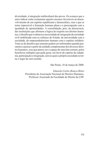 diversidade, à integração multicultural dos povos. Os avanços que o
setor indicar serão certamente aqueles mesmos favoráveis ao desen-
volvimento de um espírito republicano e democrático, sem o que se
torna impossível a formação humana plena e a preocupação com a
igualdade de oportunidades. A consolidação, pois, da democracia,
das instituições que afirmam a lógica do respeito aos direitos huma-
nos, é desafio que evidencia a necessidade de integração da sociedade
civil mobilizada com os esforços do Estado, da universidade com a
sociedade, do empreendedorismo humano com o espírito solidário.
Trata-se de desafios que somente podem ser enfrentados quando pas-
sarmos a pensar a partir da unidade complementar dos diversos direi-
tos humanos, esse que parece ser o espaço de uma luta comum, pelos
benefícios múltiplos que pode gerar, em favor do espírito de cidada-
nia, participação e integração, sem os quais a própria sociedade se tor-
na o lugar do sem-sentido.

                                    São Paulo, 18 de março de 2008.

                                    Eduardo Carlos Bianca Bittar
          Presidente da Associação Nacional de Direitos Humanos.
             Professor Associado da Faculdade de Direito da USP.




                                                                    VII
 
