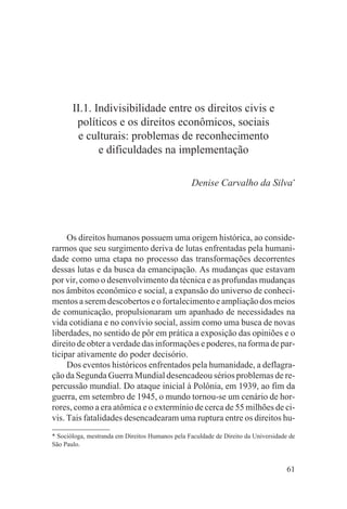 II.1. Indivisibilidade entre os direitos civis e
        políticos e os direitos econômicos, sociais
         e culturais: problemas de reconhecimento
              e dificuldades na implementação

                                                 Denise Carvalho da Silva*




     Os direitos humanos possuem uma origem histórica, ao conside-
rarmos que seu surgimento deriva de lutas enfrentadas pela humani-
dade como uma etapa no processo das transformações decorrentes
dessas lutas e da busca da emancipação. As mudanças que estavam
por vir, como o desenvolvimento da técnica e as profundas mudanças
nos âmbitos econômico e social, a expansão do universo de conheci-
mentos a serem descobertos e o fortalecimento e ampliação dos meios
de comunicação, propulsionaram um apanhado de necessidades na
vida cotidiana e no convívio social, assim como uma busca de novas
liberdades, no sentido de pôr em prática a exposição das opiniões e o
direito de obter a verdade das informações e poderes, na forma de par-
ticipar ativamente do poder decisório.
     Dos eventos históricos enfrentados pela humanidade, a deflagra-
ção da Segunda Guerra Mundial desencadeou sérios problemas de re-
percussão mundial. Do ataque inicial à Polônia, em 1939, ao fim da
guerra, em setembro de 1945, o mundo tornou-se um cenário de hor-
rores, como a era atômica e o extermínio de cerca de 55 milhões de ci-
vis. Tais fatalidades desencadearam uma ruptura entre os direitos hu-
* Socióloga, mestranda em Direitos Humanos pela Faculdade de Direito da Universidade de
São Paulo.


                                                                                    61
 