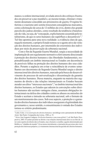 manos e a ordem internacional, revelada através dos esforços frustra-
dos em preservar a paz mundial e, ao mesmo tempo, eliminar o trata-
mento desumano concedido aos prisioneiros de guerra. O regime hi-
tlerista e o nazismo anti-semita trouxeram conseqüências marcantes,
como a dizimação de cerca de 12 milhões de civis, dentre eles grande
parcela dos judeus alemães, como resultado da tendência à banaliza-
ção da vida, ou seja, da “concepção, explicitamente assumida pelo to-
talitarismo, de que os seres humanos são supérfluos e descartáveis”.1
Tal fato apontou para uma nova realidade: a evidência clara de que,
naquele momento, o próprio Estado tornou-se o agente ativo da viola-
ção dos direitos humanos, por intermédio do extermínio dos indiví-
duos por meio da preservação da soberania nacional.
     Com o fim da Segunda Guerra Mundial, surgiu a necessidade de
implantação de um regulamento normativo efetivamente direcionado
à proteção dos direitos humanos e das liberdades fundamentais, res-
ponsabilizando em âmbito internacional os Estados em decorrência
de possíveis falhas na proteção dos direitos humanos dos seus cida-
dãos. Perante a urgência em evitar a reincidência de eventos seme-
lhantes aos decorrentes da Segunda Guerra Mundial surgiu o direito
internacional dos direitos humanos, marcado pela busca do desenvol-
vimento do processo de universalização e disseminação da garantia
dos direitos humanos. Dessa maneira, enquanto na maioria dos seg-
mentos do direito e das relações internacionais os Estados buscam
atender aos ditos “interesses nacionais”,2 no âmbito internacional dos
direitos humanos, os Estados que aderem às convenções sobre direi-
tos humanos não aceitam vantagens claras, assumem obrigações in-
ternacionais na defesa dos cidadãos contra os abusos ou omissões do
Estado e aceitam a intrusão na soberania nacional, sob o formato de
um monitoramento dos casos. Sob esse aspecto, a proteção e a garan-
tia dos direitos humanos dos indivíduos asseguram a legitimidade dos
governantes e, nesse sentido, o consentimento à vontade dos Estados
tornou-se critério predominante.
1
  Lafer, Celso. A reconstrução dos direitos humanos: um diálogo com o pensamento de Hannah
Arent. São Paulo: Companhia das Letras, 1988. p. 19.
2
  Alves, José Augusto Lindgren. Os direitos humanos como tema global. 2. ed. São Paulo: Pers-
pectiva, 2003. O caráter peculiar no direito e nas relações internacionais deve-se ao fato de: a)
ter como sujeitos do direito não os Estados, mas o homem e a mulher, aqueles denominados por
Bobbio os “cidadãos do mundo”; b) ao menos inicialmente, a interação dos governos não visa à
proteção dos interesses próprios; c) o tratamento internacional da questão dos direitos humanos.

62
 