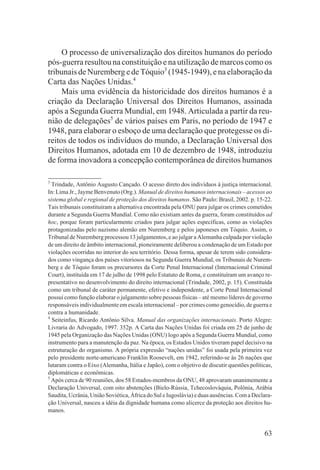O processo de universalização dos direitos humanos do período
pós-guerra resultou na constituição e na utilização de marcos como os
tribunais de Nuremberg e de Tóquio3 (1945-1949), e na elaboração da
Carta das Nações Unidas.4
     Mais uma evidência da historicidade dos direitos humanos é a
criação da Declaração Universal dos Direitos Humanos, assinada
após a Segunda Guerra Mundial, em 1948. Articulada a partir da reu-
nião de delegações5 de vários países em Paris, no período de 1947 e
1948, para elaborar o esboço de uma declaração que protegesse os di-
reitos de todos os indivíduos do mundo, a Declaração Universal dos
Direitos Humanos, adotada em 10 de dezembro de 1948, introduziu
de forma inovadora a concepção contemporânea de direitos humanos

3
  Trindade, Antônio Augusto Cançado. O acesso direto dos indivíduos à justiça internacional.
In: Lima Jr., Jayme Benvenuto (Org.). Manual de direitos humanos internacionais – acessos ao
sistema global e regional de proteção dos direitos humanos. São Paulo: Brasil, 2002. p. 15-22.
Tais tribunais constituíram a alternativa encontrada pela ONU para julgar os crimes cometidos
durante a Segunda Guerra Mundial. Como não existiam antes da guerra, foram constituídos ad
hoc, porque foram particularmente criados para julgar ações específicas, como as violações
protagonizadas pelo nazismo alemão em Nuremberg e pelos japoneses em Tóquio. Assim, o
Tribunal de Nuremberg processou 13 julgamentos, e ao julgar a Alemanha culpada por violação
de um direito de âmbito internacional, pioneiramente deliberou a condenação de um Estado por
violações ocorridas no interior do seu território. Dessa forma, apesar de terem sido considera-
dos como vingança dos países vitoriosos na Segunda Guerra Mundial, os Tribunais de Nurem-
berg e de Tóquio foram os precursores da Corte Penal Internacional (Internacional Criminal
Court), instituída em 17 de julho de 1998 pelo Estatuto de Roma, e constituíram um avanço re-
presentativo no desenvolvimento do direito internacional (Trindade, 2002, p. 15). Constituída
como um tribunal de caráter permanente, efetivo e independente, a Corte Penal Internacional
possui como função elaborar o julgamento sobre pessoas físicas – até mesmo líderes de governo
responsáveis individualmente em escala internacional – por crimes como genocídio, de guerra e
contra a humanidade.
4
  Seiteinfus, Ricardo Antônio Silva. Manual das organizações internacionais. Porto Alegre:
Livraria do Advogado, 1997. 352p. A Carta das Nações Unidas foi criada em 25 de junho de
1945 pela Organização das Nações Unidas (ONU) logo após a Segunda Guerra Mundial, como
instrumento para a manutenção da paz. Na época, os Estados Unidos tiveram papel decisivo na
estruturação do organismo. A própria expressão “nações unidas” foi usada pela primeira vez
pelo presidente norte-americano Franklin Roosevelt, em 1942, referindo-se às 26 nações que
lutaram contra o Eixo (Alemanha, Itália e Japão), com o objetivo de discutir questões políticas,
diplomáticas e econômicas.
5
  Após cerca de 90 reuniões, dos 58 Estados-membros da ONU, 48 aprovaram unanimemente a
Declaração Universal, com oito abstenções (Bielo-Rússia, Tchecoslováquia, Polônia, Arábia
Saudita, Ucrânia, União Soviética, África do Sul e Iugoslávia) e duas ausências. Com a Declara-
ção Universal, nasceu a idéia da dignidade humana como alicerce da proteção aos direitos hu-
manos.


                                                                                            63
 
