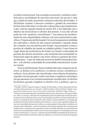 no plano internacional. Sua aceitação consensual e unânime contri-
buiu para a consolidação de uma ética universal e de um novo valor
que, a partir de então, passariam a orientar as decisões dos Estados. A
Declaração exprime o processo contínuo e gradual da consciência
histórica dos indivíduos, em face dos valores tidos como fundamenta-
is por volta da segunda metade do século XX, e foi elaborada com o
objetivo de universalizar os direitos dos homens. E isso não sob um
ponto de vista “genérico e massificante”,6 mas através do reconheci-
mento de suas singularidades culturais e de suas características espe-
cíficas. O regimento da Declaração Universal asseguraria à totalidade
dos indivíduos o direito de não estarem limitados à sujeição diante
das violações aos seus direitos pelo Estado, mas passariam a tomar a
posição de cidadãos do mundo ou cidadãos globais. Como forma de
reagir diante da insuficiência do Estado em relação à efetividade da
garantia dos direitos do homem, seria instituída uma comunidade in-
ternacional capaz de aplicar com maior eficácia a garantia dos direi-
tos humanos – o que até então não ocorria no âmbito interno dos Esta-
dos – e de afirmar a autoridade da comunidade internacional7 no pla-
no externo.
     Através da Declaração foram estabelecidas duas categorias de di-
reitos: os direitos civis e políticos e os direitos sociais, econômicos e
culturais. Esses direitos são classificados como direitos de primeira,
segunda e terceira geração, tendo como base a seqüência cronológica
em que passaram a ser constitucionalmente reconhecidos. Os direitos
de primeira geração compõem os direitos civis e políticos, que ex-
6
  Trindade, Antônio Augusto Cançado. O legado da Declaração e o futuro da proteção interna-
cional dos direitos humanos. In: Amaral Jr., Alberto do (Org.); Perrone-Moisés, Cláudia. O cin-
qüentenário da Declaração Universal dos Direitos do Homem. São Paulo: Edusp, 1999. p. 17.
7
  Dentre as tarefas aplicadas pelas comunidades internacionais, destacam-se três aspectos (Bob-
bio, 1992): a promoção, aplicação de um apanhado de ações de implantação da tutela dos direi-
tos humanos nos Estados que não possuem uma disciplina específica em relação à defesa desses
direitos, e promoção do desenvolvimento, tanto numérico quanto qualitativo, nos Estados que
já utilizam a tutela dos direitos referidos anteriormente; o controle, que é aplicado mediante for-
mas de a comunidade internacional verificar se as recomendações foram postas em prática e em
que grau foram obedecidas – por meio de relatórios dos Estados signatários das convenções que
estabeleceram o compromisso de apresentar os tipos de medidas adotadas e de comunicados de
denúncia de um determinado Estado contra outro que não cumpriu as recomendações previstas
no pacto internacional; e a garantia, expositora da possibilidade da implantação da garantia in-
ternacional dos direitos do homem diante da ineficácia ou até mesmo da ausência da garantia
nacional.


64
 