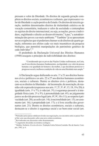 pressam o valor da liberdade. Os direitos de segunda geração com-
põem os direitos sociais, econômicos e culturais, que expressam o va-
lor da liberdade e a ação positiva do Estado. Os direitos de terceira ge-
ração, também denominados direitos de titularidade coletiva ou de
vocação comunitária, traduzem o valor da sociedade e contemplam
os sujeitos do direito internacional, ou seja, as nações, povos e indiví-
duos, englobando o direito ao desenvolvimento,8 à paz,9 a autodeter-
minação dos povos e ao meio ambiente.10 Também “já se apresentam
novas exigências que só poderiam chamar-se de direitos de quarta ge-
ração, referentes aos efeitos cada vez mais traumáticos da pesquisa
biológica, que permitirá manipulações do patrimônio genético de
cada indivíduo”.11
     O preâmbulo da Declaração Universal dos Direitos Humanos
(1948) assegura o princípio da indivisibilidade dos direitos:

              “Considerando que os povos das Nações Unidas reafirmaram, na Carta,
         sua fé nos direitos humanos fundamentais, na dignidade e no valor da pessoa
         humana e na igualdade do homem e da mulher, e que decidiram promover o
         progresso social e melhores condições de vida em uma liberdade mais ampla.”

    A Declaração segue dedicando os arts. 1o a 21 aos direitos huma-
nos civis e políticos e os arts. 22 a 27 aos direitos humanos econômi-
cos, sociais e culturais. Dentre os direitos civis e políticos, desta-
cam-se os direitos às liberdades – de locomoção, de associação, de reu-
nião e de expressão (expressos nos arts. 1o, 2o, 3o, 4o, 13, 18, 19 e 20); à
igualdade (arts. 1o e 7o); à vida (art. 3o); à segurança pessoal e à inte-
gridade física (arts. 3o e 5o); à personalidade (art. 6o); ao julgamento
justo e ao devido processo legal (arts. 8o, 9o, 10 e 11); ao respeito à pri-
vacidade (art. 20); ao asilo (art. 14); à nacionalidade (art. 15); ao casa-
mento (art. 16); à propriedade (art. 17); e à livre escolha dos gover-
nantes (art. 21). Dentre os direitos econômicos, sociais e culturais,
destacam-se o direito à segurança social e ao bem-estar social (art.

8
  Pleiteados pelos países subdesenvolvidos nas negociações, nos encontros entre os países Nor-
te/Sul, sem suas discussões sobre uma nova ordem econômica.
9
  Reivindicados nas discussões sobre desarmamento.
10
   Largamente discutidos na temática ecológica.
11
   Bobbio, Norberto. Era dos direitos. Tradução Carlos Nelson Coutinho. Rio de Janeiro: Cam-
pus, 1992. p. 6.


                                                                                          65
 