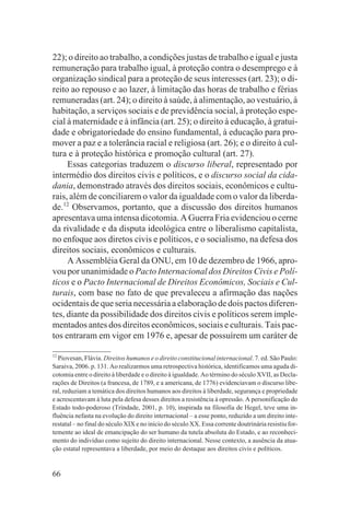 22); o direito ao trabalho, a condições justas de trabalho e igual e justa
remuneração para trabalho igual, à proteção contra o desemprego e à
organização sindical para a proteção de seus interesses (art. 23); o di-
reito ao repouso e ao lazer, à limitação das horas de trabalho e férias
remuneradas (art. 24); o direito à saúde, à alimentação, ao vestuário, à
habitação, a serviços sociais e de previdência social, à proteção espe-
cial à maternidade e à infância (art. 25); o direito à educação, à gratui-
dade e obrigatoriedade do ensino fundamental, à educação para pro-
mover a paz e a tolerância racial e religiosa (art. 26); e o direito à cul-
tura e à proteção histórica e promoção cultural (art. 27).
     Essas categorias traduzem o discurso liberal, representado por
intermédio dos direitos civis e políticos, e o discurso social da cida-
dania, demonstrado através dos direitos sociais, econômicos e cultu-
rais, além de conciliarem o valor da igualdade com o valor da liberda-
de.12 Observamos, portanto, que a discussão dos direitos humanos
apresentava uma intensa dicotomia. A Guerra Fria evidenciou o cerne
da rivalidade e da disputa ideológica entre o liberalismo capitalista,
no enfoque aos diretos civis e políticos, e o socialismo, na defesa dos
direitos sociais, econômicos e culturais.
     A Assembléia Geral da ONU, em 10 de dezembro de 1966, apro-
vou por unanimidade o Pacto Internacional dos Direitos Civis e Polí-
ticos e o Pacto Internacional de Direitos Econômicos, Sociais e Cul-
turais, com base no fato de que prevaleceu a afirmação das nações
ocidentais de que seria necessária a elaboração de dois pactos diferen-
tes, diante da possibilidade dos direitos civis e políticos serem imple-
mentados antes dos direitos econômicos, sociais e culturais. Tais pac-
tos entraram em vigor em 1976 e, apesar de possuírem um caráter de

12
   Piovesan, Flávia. Direitos humanos e o direito constitucional internacional. 7. ed. São Paulo:
Saraiva, 2006. p. 131. Ao realizarmos uma retrospectiva histórica, identificamos uma aguda di-
cotomia entre o direito à liberdade e o direito à igualdade. Ao término do século XVII, as Decla-
rações de Direitos (a francesa, de 1789, e a americana, de 1776) evidenciavam o discurso libe-
ral, reduziam a temática dos direitos humanos aos direitos à liberdade, segurança e propriedade
e acrescentavam à luta pela defesa desses direitos a resistência à opressão. A personificação do
Estado todo-poderoso (Trindade, 2001, p. 10), inspirada na filosofia de Hegel, teve uma in-
fluência nefasta na evolução do direito internacional – a esse ponto, reduzido a um direito inte-
restatal – no final do século XIX e no início do século XX. Essa corrente doutrinária resistiu for-
temente ao ideal de emancipação do ser humano da tutela absoluta do Estado, e ao reconheci-
mento do indivíduo como sujeito do direito internacional. Nesse contexto, a ausência da atua-
ção estatal representava a liberdade, por meio do destaque aos direitos civis e políticos.


66
 