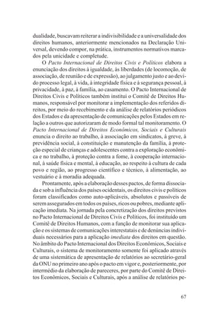 dualidade, buscavam reiterar a indivisibilidade e a universalidade dos
direitos humanos, anteriormente mencionados na Declaração Uni-
versal, devendo compor, na prática, instrumentos normativos marca-
dos pela unicidade e completude.
     O Pacto Internacional de Direitos Civis e Políticos elabora a
enunciação dos direitos à igualdade, às liberdades (de locomoção, de
associação, de reunião e de expressão), ao julgamento justo e ao devi-
do processo legal, à vida, à integridade física e à segurança pessoal, à
privacidade, à paz, à família, ao casamento. O Pacto Internacional de
Direitos Civis e Políticos também institui o Comitê de Direitos Hu-
manos, responsável por monitorar a implementação dos referidos di-
reitos, por meio do recebimento e da análise de relatórios periódicos
dos Estados e da apresentação de comunicações pelos Estados em re-
lação a outros que autorizaram de modo formal tal monitoramento. O
Pacto Internacional de Direitos Econômicos, Sociais e Culturais
enuncia o direito ao trabalho, à associação em sindicatos, à greve, à
previdência social, à constituição e manutenção da família, à prote-
ção especial de crianças e adolescentes contra a exploração econômi-
ca e no trabalho, à proteção contra a fome, à cooperação internacio-
nal, à saúde física e mental, à educação, ao respeito à cultura de cada
povo e região, ao progresso científico e técnico, à alimentação, ao
vestuário e à moradia adequada.
     Prontamente, após a elaboração desses pactos, de forma dissocia-
da e sob a influência dos países ocidentais, os direitos civis e políticos
foram classificados como auto-aplicáveis, absolutos e passíveis de
serem assegurados em todos os países, ricos ou pobres, mediante apli-
cação imediata. Na jornada pela concretização dos direitos previstos
no Pacto Internacional de Direitos Civis e Políticos, foi instituído um
Comitê de Direitos Humanos, com a função de monitorar sua aplica-
ção e os sistemas de comunicações interestatais e de denúncias indivi-
duais necessários para a aplicação imediata dos direitos em questão.
No âmbito do Pacto Internacional dos Direitos Econômicos, Sociais e
Culturais, o sistema de monitoramento somente foi aplicado através
de uma sistemática de apresentação de relatórios ao secretário-geral
da ONU no primeiro ano após o pacto em vigor e, posteriormente, por
intermédio da elaboração de pareceres, por parte do Comitê de Direi-
tos Econômicos, Sociais e Culturais, após a análise de relatórios pe-


                                                                       67
 