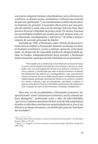 cos a meras categorias formais e classificatórias; sem os direitos civis
e políticos, os direitos sociais, econômicos e culturais necessitariam
de uma real significação;13 e ao considerarmos a subdivisão dos direi-
tos humanos em gerações, é necessário observarmos que uma gera-
ção não substitui a outra, mas com ela interage. Sob essa ótica, não é
possível dissociar a liberdade da justiça social. Os direitos humanos
em sua totalidade compõem um sistema universal, integral, único, in-
ter-relacionado, interdependente e indivisível,14 de forma a afastar o
conceito de sucessão geracional de direitos.
     Instituída em 1986, a Declaração sobre o Direito de Desenvolvi-
mento buscou ampliar as ferramentas dispostas em direção aos direi-
tos humanos econômicos, sociais e culturais, apesar de, como decla-
ração, ser desprovida da capacidade jurídica de obrigatoriedade pe-
rante os Estados. Independentemente dessa restrição, a Declaração
define claramente o princípio da indivisibilidade em seu preâmbulo:

               “Preocupada com a existência de sérios obstáculos ao desenvolvimen-
         to, assim como à completa realização dos seres humanos e dos povos, consti-
         tuídos, inter alia, pela negação dos direitos civis, políticos, econômicos, so-
         ciais e culturais, e considerando que todos os direitos humanos e as liberda-
         des fundamentais são indivisíveis e interdependentes, e que, para promover
         o desenvolvimento, devem ser dadas atenção igual e consideração urgente à
         implementação, promoção e proteção dos direitos civis, políticos, econômi-
         cos, sociais e culturais, e que, por conseguinte, a promoção, o respeito e o
         gozo de certos direitos humanos e liberdades fundamentais não podem justi-
         ficar a negação de outros direitos humanos e liberdades fundamentais.”

     Mais uma vez em seu preâmbulo, a Declaração caracteriza “de-
senvolvimento” como “um processo econômico, social, cultural e po-
lítico abrangente”, reafirmando assim a idéia da indivisibilidade,
“que visa ao constante incremento do bem-estar de toda a população e
de todos os indivíduos com base em sua participação ativa, livre e sig-
nificativa no desenvolvimento e na distribuição justa dos benefícios
daí resultantes”.

13
   Piovesan, Flávia. Direitos humanos e o direito constitucional internacional. 7. ed. São Paulo:
Saraiva, 2006. p. 133-136.
14
   Alves, J. A. Lindgren. Os direitos humanos na pós-modernidade. São Paulo: Perspectiva,
2005. 254p.


                                                                                             69
 