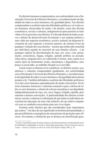 Os direitos humanos compreendem, em conformidade com a De-
claração Universal dos Direitos Humanos, o reconhecimento da dig-
nidade de todos os seres humanos e da igualdade plena. Tais direitos
compreendem o usufruto tanto das liberdades políticas e civis dos se-
res humanos, dissociadas do medo e da miséria, como dos direitos
econômicos, sociais e culturais, indispensáveis para permitir ao indi-
víduo o livre gozo dos seus direitos. É colocado diante de todos os po-
vos o direito de desenvolverem livremente o seu estatuto político e
suas vidas nos aspectos econômico, social e cultural, de disporem li-
vremente de suas riquezas e recursos naturais, de estarem livres de
qualquer violação dos seus direitos – mesmo que tenha sido cometida
por indivíduos agindo no exercício de suas funções oficiais – e de
qualquer espécie de discriminação de raça, cor, sexo, voto, pensa-
mento, consciência, língua, religião, opinião política ou posição.
Além disso, ninguém deve ser submetido à tortura, nem a pena ou a
outros tipos de tratamentos cruéis, desumanos e degradantes, tam-
pouco à escravidão, ao trabalho forçado ou à servidão.
     Assim como os direitos civis e políticos, os direitos sociais, eco-
nômicos e culturais compreendem igualmente, em conformidade
com a Declaração Universal dos Direitos Humanos, o reconhecimen-
to da dignidade de todos os seres humanos e da igualdade plena destes
perante a lei. Também defendem o usufruto das liberdades políticas e
civis dos seres humanos separadamente do medo e da miséria. Os di-
reitos humanos fornecem o substrato normativo para a defesa de to-
dos os seres humanos, o direito de colocar em prática a sua dignidade,
independentemente de raça, cor, sexo, língua, religião, opinião, pen-
samento e demais convicções. A particularidade dos direitos econô-
micos, sociais e culturais é a afirmação de que todos os indivíduos ne-
cessitam de educação, de uma vida cultural e de um salário compatí-
vel com as condições necessárias para um viver digno.
     Existem certos direitos que são considerados mais importantes
que outros,15 em face do seu significado na história da humanidade, o
que possibilitaria a emergência de mecanismos de proteção mais efi-
cazes. No entanto, o obstáculo que se destaca na classificação gera-
15
  Lima Jr., Jayme Benvenuto. O caráter expansivo dos direitos humanos na afirmação de sua in-
divisibilidade e exigibilidade. In: Lima Jr., Jayme Benvenuto (Org.). Direitos humanos interna-
cionais – avanços e desafios no início do século XXI. Recife: Gajop, 2001. p. 76.


70
 