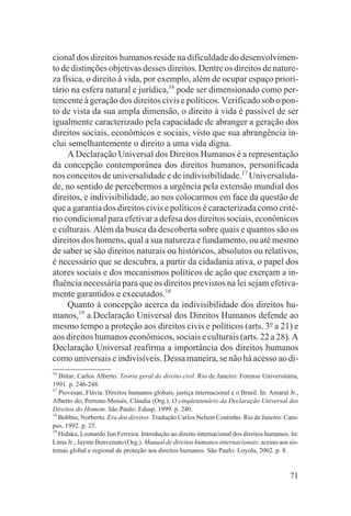 cional dos direitos humanos reside na dificuldade do desenvolvimen-
to de distinções objetivas desses direitos. Dentre os direitos de nature-
za física, o direito à vida, por exemplo, além de ocupar espaço priori-
tário na esfera natural e jurídica,16 pode ser dimensionado como per-
tencente à geração dos direitos civis e políticos. Verificado sob o pon-
to de vista da sua ampla dimensão, o direito à vida é passível de ser
igualmente caracterizado pela capacidade de abranger a geração dos
direitos sociais, econômicos e sociais, visto que sua abrangência in-
clui semelhantemente o direito a uma vida digna.
     A Declaração Universal dos Direitos Humanos é a representação
da concepção contemporânea dos direitos humanos, personificada
nos conceitos de universalidade e de indivisibilidade.17 Universalida-
de, no sentido de percebermos a urgência pela extensão mundial dos
direitos, e indivisibilidade, ao nos colocarmos em face da questão de
que a garantia dos direitos civis e políticos é caracterizada como crité-
rio condicional para efetivar a defesa dos direitos sociais, econômicos
e culturais. Além da busca da descoberta sobre quais e quantos são os
direitos dos homens, qual a sua natureza e fundamento, ou até mesmo
de saber se são direitos naturais ou históricos, absolutos ou relativos,
é necessário que se descubra, a partir da cidadania ativa, o papel dos
atores sociais e dos mecanismos políticos de ação que exerçam a in-
fluência necessária para que os direitos previstos na lei sejam efetiva-
mente garantidos e executados.18
     Quanto à concepção acerca da indivisibilidade dos direitos hu-
manos,19 a Declaração Universal dos Direitos Humanos defende ao
mesmo tempo a proteção aos direitos civis e políticos (arts. 3o a 21) e
aos direitos humanos econômicos, sociais e culturais (arts. 22 a 28). A
Declaração Universal reafirma a importância dos direitos humanos
como universais e indivisíveis. Dessa maneira, se não há acesso ao di-
16
   Bittar, Carlos Alberto. Teoria geral do direito civil. Rio de Janeiro: Forense Universitária,
1991. p. 246-248.
17
   Piovesan, Flávia. Direitos humanos globais, justiça internacional e o Brasil. In: Amaral Jr.,
Alberto do; Perrone-Moisés, Cláudia (Org.). O cinqüentenário da Declaração Universal dos
Direitos do Homem. São Paulo: Edusp, 1999. p. 240.
18
   Bobbio, Norberto. Era dos direitos. Tradução Carlos Nelson Coutinho. Rio de Janeiro: Cam-
pus, 1992. p. 25.
19
   Hidaka, Leonardo Jun Ferreira. Introdução ao direito internacional dos direitos humanos. In:
Lima Jr., Jayme Benvenuto (Org.). Manual de direitos humanos internacionais: acesso aos sis-
temas global e regional de proteção aos direitos humanos. São Paulo: Loyola, 2002. p. 8.


                                                                                            71
 
