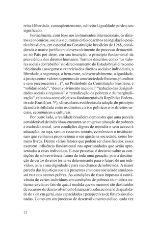 reito à liberdade, conseqüentemente, o direito à igualdade perde o seu
significado.
     Formalmente, com base nos instrumentos internacionais, os direi-
tos econômicos, sociais e culturais estão descritos na legislação posi-
tiva brasileira, em especial na Constituição brasileira de 1988, consi-
derada o marco jurídico no desenvolvimento do processo democráti-
co no País por deter, em sua inscrição, o princípio fundamental da
prevalência dos direitos humanos. Termos descritos como “os valo-
res sociais do trabalho” e o direcionamento do Estado brasileiro como
“destinado a assegurar o exercício dos direitos sociais e individuais, a
liberdade, a segurança, o bem-estar, o desenvolvimento, a igualdade,
a justiça como valores supremos de uma sociedade fraterna, pluralista
e sem preconceitos (...)”, no Preâmbulo da Constituição brasileira, e
“solidariedade”, “desenvolvimento nacional” “redução das desigual-
dades sociais e regionais” e “erradicação da pobreza e da marginali-
zação”, relatados como objetivos fundamentais da República Federa-
tiva do Brasil (art. 3o), são as claras evidências da adoção do princípio
da indivisibilidade entre os direitos civis e políticos e os direitos so-
ciais, econômicos e culturais.
     Por outro lado, a realidade brasileira demonstra que uma parcela
considerável de indivíduos encontra-se em grave situação de pobreza
e exclusão social, sem condições dignas de moradia e sem acesso à
educação, ou seja, sem os recursos sociais, econômicos e institucio-
nais que venham a proporcionar o seu ajuste na sociedade, como ho-
mens livres. Dentre vários fatores que podem ser classificados, esses
exercem influência fundamental nas oportunidades que serão apre-
sentadas a esses indivíduos. E esse processo é decisivo sobre as con-
dições de sobrevivência futura de toda uma geração, pois a destitui-
ção de certos direitos torna-se determinante para o futuro de um indi-
víduo, para a sua dignidade e para sua chance de sobrevida. A maior
parcela das injustiças sociais presentes em nossa sociedade atual pos-
sui raiz nos setores pobres. As condições de risco impostas à convi-
vência de certos indivíduos em condições de pobreza ou miséria ex-
trema revelam o fato de que, à medida que os mesmos são destituídos
de recursos de desenvolvimento financeiro, educacional e da qualida-
de de vida em geral, suas capacidades e perspectivas de futuro são alie-
nadas. Como em um processo de desenvolvimento cíclico, cada vez


72
 