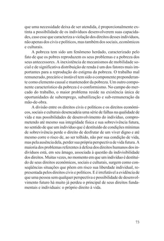 que uma necessidade deixa de ser atendida, é proporcionalmente ex-
tinta a possibilidade de os indivíduos desenvolverem suas capacida-
des, caso esse que caracteriza a violação dos direitos desses indivíduos,
não apenas dos civis e políticos, mas também dos sociais, econômicos
e culturais.
     A pobreza tem sido um fenômeno herdado, caracterizado pelo
fato de que os pobres reproduzem os seus problemas e a pobreza dos
seus antecessores. A inexistência de mecanismos de mobilidade so-
cial e de significativa distribuição de renda é um dos fatores mais im-
portantes para a reprodução do estigma da pobreza. O trabalho mal
remunerado, precário e instável tem sido o componente preponderan-
te como elemento causal e mantenedor da pobreza. Um outro compo-
nente característico da pobreza é o conformismo. No campo do mer-
cado do trabalho, o maior problema reside na existência única de
oportunidades de subemprego, subutilização e sub-remuneração da
mão-de-obra.
     A divisão entre os direitos civis e políticos e os direitos econômi-
cos, sociais e culturais desencadeia uma série de falhas na qualidade de
vida e nas possibilidades de desenvolvimento do indivíduo, compro-
metendo até mesmo sua integridade física e sua sobrevivência futura,
no sentido de que um indivíduo que é destituído de condições mínimas
de sobrevivência perde o direito de desfrutar de um viver digno e até
mesmo corre o risco de, ao ser tolhido, não por sua condição de vida,
mas pela ausência dela, perder sua própria perspectiva de vida futura. A
maioria dos problemas referentes à defesa dos direitos humanos dos in-
divíduos está, em seu âmago, associada à questão da indivisibilidade
dos direitos. Muitas vezes, no momento em que um indivíduo é destituí-
do de seus direitos econômicos, sociais e culturais, surgem como con-
seqüências situações que põem em risco sua liberdade individual, re-
presentada pelos direitos civis e políticos. E é irrefutável a evidência de
que uma pessoa sem qualquer perspectiva e possibilidade de desenvol-
vimento futuro há muito já perdeu o principal de seus direitos funda-
mentais e individuais: o próprio direito à vida.




                                                                        73
 