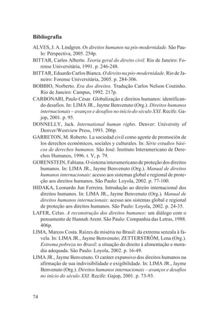 Bibliografia
ALVES, J. A. Lindgren. Os direitos humanos na pós-modernidade. São Pau-
   lo: Perspectiva, 2005. 254p.
BITTAR, Carlos Alberto. Teoria geral do direito civil. Rio de Janeiro: Fo-
   rense Universitária, 1991. p. 246-248.
BITTAR, Eduardo Carlos Bianca. O direito na pós-modernidade. Rio de Ja-
   neiro: Forense Universitária, 2005. p. 284-306.
BOBBIO, Norberto. Era dos direitos. Tradução Carlos Nelson Coutinho.
   Rio de Janeiro: Campus, 1992. 217p.
CARBONARI, Paulo César. Globalização e direitos humanos: identifican-
   do desafios. In: LIMA JR., Jayme Benvenuto (Org.). Direitos humanos
   internacionais – avanços e desafios no início do século XXI. Recife: Ga-
   jop, 2001. p. 95.
DONNELLY, Jack. International human rights. Denver: University of
   Denver/Westview Press, 1993. 206p.
GARRETON, M. Roberto. La sociedad civil como agente de promoción de
   los derechos económicos, sociales y culturales. In: Série estudios bási-
   cos de derechos humanos. São José: Instituto Interamericano de Dere-
   chos Humanos, 1996. t. V, p. 79.
GORENSTEIN, Fabiana. O sistema interamericano de proteção dos direitos
   humanos. In: LIMA JR., Jayme Benvenuto (Org.). Manual de direitos
   humanos internacionais: acesso aos sistemas global e regional de prote-
   ção aos direitos humanos. São Paulo: Loyola, 2002. p. 77-100.
HIDAKA, Leonardo Jun Ferreira. Introdução ao direito internacional dos
   direitos humanos. In: LIMA JR., Jayme Benvenuto (Org.). Manual de
   direitos humanos internacionais: acesso aos sistemas global e regional
   de proteção aos direitos humanos. São Paulo: Loyola, 2002. p. 24-35.
LAFER, Celso. A reconstrução dos direitos humanos: um diálogo com o
   pensamento de Hannah Arent. São Paulo: Companhia das Letras, 1988.
   406p.
LIMA, Marcos Costa. Raízes da miséria no Brasil: da extrema senzala à fa-
   vela. In: LIMA JR., Jayme Benvenuto; ZETTERSTRÖM, Lena (Org.).
   Extrema pobreza no Brasil: a situação do direito à alimentação e mora-
   dia adequada. São Paulo: Loyola, 2002. p. 16-49.
LIMA JR., Jayme Benvenuto. O caráter expansivo dos direitos humanos na
   afirmação de sua indivisibilidade e exigibilidade. In: LIMA JR., Jayme
   Benvenuto (Org.). Direitos humanos internacionais – avanços e desafios
   no início do século XXI. Recife: Gajop, 2001. p. 73-93.



74
 