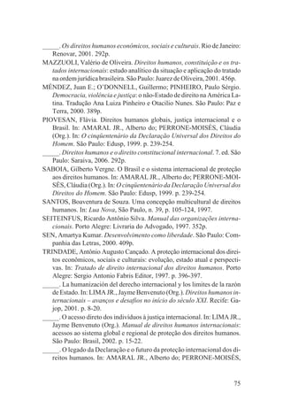 _____. Os direitos humanos econômicos, sociais e culturais. Rio de Janeiro:
   Renovar, 2001. 292p.
MAZZUOLI, Valério de Oliveira. Direitos humanos, constituição e os tra-
   tados internacionais: estudo analítico da situação e aplicação do tratado
   na ordem jurídica brasileira. São Paulo: Juarez de Oliveira, 2001. 456p.
MÉNDEZ, Juan E.; O’DONNELL, Guillermo; PINHEIRO, Paulo Sérgio.
   Democracia, violência e justiça: o não-Estado de direito na América La-
   tina. Tradução Ana Luiza Pinheiro e Otacilio Nunes. São Paulo: Paz e
   Terra, 2000. 389p.
PIOVESAN, Flávia. Direitos humanos globais, justiça internacional e o
   Brasil. In: AMARAL JR., Alberto do; PERRONE-MOISÉS, Cláudia
   (Org.). In: O cinqüentenário da Declaração Universal dos Direitos do
   Homem. São Paulo: Edusp, 1999. p. 239-254.
_____. Direitos humanos e o direito constitucional internacional. 7. ed. São
   Paulo: Saraiva, 2006. 292p.
SABOIA, Gilberto Vergne. O Brasil e o sistema internacional de proteção
   aos direitos humanos. In: AMARAL JR., Alberto do; PERRONE-MOI-
   SÉS, Cláudia (Org.). In: O cinqüentenário da Declaração Universal dos
   Direitos do Homem. São Paulo: Edusp, 1999. p. 239-254.
SANTOS, Boaventura de Souza. Uma concepção multicultural de direitos
   humanos. In: Lua Nova, São Paulo, n. 39, p. 105-124, 1997.
SEITEINFUS, Ricardo Antônio Silva. Manual das organizações interna-
   cionais. Porto Alegre: Livraria do Advogado, 1997. 352p.
SEN, Amartya Kumar. Desenvolvimento como liberdade. São Paulo: Com-
   panhia das Letras, 2000. 409p.
TRINDADE, Antônio Augusto Cançado. A proteção internacional dos direi-
   tos econômicos, sociais e culturais: evolução, estado atual e perspecti-
   vas. In: Tratado de direito internacional dos direitos humanos. Porto
   Alegre: Sergio Antonio Fabris Editor, 1997. p. 396-397.
_____. La humanización del derecho internacional y los limites de la razón
   de Estado. In: LIMA JR., Jayme Benvenuto (Org.). Direitos humanos in-
   ternacionais – avanços e desafios no início do século XXI. Recife: Ga-
   jop, 2001. p. 8-20.
_____. O acesso direto dos indivíduos à justiça internacional. In: LIMA JR.,
   Jayme Benvenuto (Org.). Manual de direitos humanos internacionais:
   acessos ao sistema global e regional de proteção dos direitos humanos.
   São Paulo: Brasil, 2002. p. 15-22.
_____. O legado da Declaração e o futuro da proteção internacional dos di-
   reitos humanos. In: AMARAL JR., Alberto do; PERRONE-MOISÉS,


                                                                         75
 