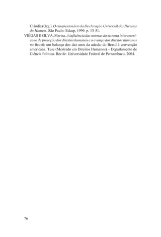 Cláudia (Org.). O cinqüentenário da Declaração Universal dos Direitos
   do Homem. São Paulo: Edusp, 1999. p. 13-51.
VIÉGAS E SILVA, Marisa. A influência das normas do sistema interameri-
   cano de proteção dos direitos humanos e o avanço dos direitos humanos
   no Brasil: um balanço dos dez anos da adesão do Brasil à convenção
   americana. Tese (Mestrado em Direitos Humanos) – Departamento de
   Ciência Política. Recife: Universidade Federal de Pernambuco, 2004.




76
 
