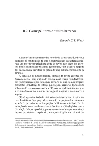 II.2. Cosmopolitismo e direitos humanos

                                                            Eduardo C. B. Bittar*




     Resumo: Trata-se de discutir a relevância do discurso dos direitos
humanos na constituição de uma globalização em que esteja assegu-
rado um encontro multicultural entre os povos, para além dos estrei-
tos limites da mera globalização econômica, e de refletir a respeito
das questões que gravitam na órbita de uma cultura cosmopolita de
direitos.
     A transição do Estado nacional (Estado de direito europeu mo-
derno ocidental) para um Estado pós-nacional, em um mundo de fran-
cas transformações pós-modernas, importa na análise dos próprios
elementos formadores do Estado, quais sejam, território (1), povo (2),
soberania (3) e governo autônomo (4). Assim, podem-se indicar sen-
síveis mudanças, no mínimo, nos seguintes aspectos examinados a
seguir:
     (1) a fragmentação das fronteiras territoriais e de barreiras territo-
riais limitativas do espaço de circulação de populações nacionais,
através de mecanismos de integração, de blocos econômicos, da eli-
minação de barreiras financeiras, tributárias e alfandegárias para a
circulação de bens e produtos, preparando-se caminho para uma troca
intensa (econômica, em primeiro plano, mas lingüística, cultural, po-


* Livre-docente e doutor; professor associado do Departamento de Filosofia e Teoria Geral do
Direito da Faculdade de Direito da Universidade de São Paulo (USP); professor e pesquisador
do Programa de Mestrado em Direitos Humanos do UniFIEO; presidente da Associação Nacio-
nal de Direitos Humanos (ANDHEP).


                                                                                        77
 
