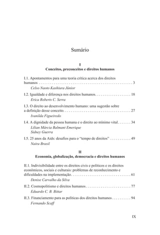 Sumário

                                          I
                     Conceitos, preconceitos e direitos humanos

I.1. Apontamentos para uma teoria crítica acerca dos direitos
humanos . . . . . . . . . . . . . . . . . . . . . . . . . . . . . . . . . . . . . . . . . . . . . . . . . . 3
     Celso Naoto Kashiura Júnior
I.2. Igualdade e diferença nos direitos humanos. . . . . . . . . . . . . . . . . . . 18
      Erica Roberts C. Serra
I.3. O direito ao desenvolvimento humano: uma sugestão sobre
a definição desse conceito. . . . . . . . . . . . . . . . . . . . . . . . . . . . . . . . . . . . 27
     Ivanilda Figueiredo
I.4. A dignidade da pessoa humana e o direito ao mínimo vital. . . . . . . 34
     Lilian Márcia Balmant Emerique
     Sidney Guerra
I.5. 25 anos da Aids: desafios para o “tempo de direitos” . . . . . . . . . . . 49
     Naira Brasil

                                     II
           Economia, globalização, democracia e direitos humanos

II.1. Indivisibilidade entre os direitos civis e políticos e os direitos
econômicos, sociais e culturais: problemas de reconhecimento e
dificuldades na implementação. . . . . . . . . . . . . . . . . . . . . . . . . . . . . . . . 61
      Denise Carvalho da Silva
II.2. Cosmopolitismo e direitos humanos . . . . . . . . . . . . . . . . . . . . . . . . 77
      Eduardo C. B. Bittar
II.3. Financiamento para as políticas dos direitos humanos . . . . . . . . . . 94
      Fernando Scaff


                                                                                                          IX
 