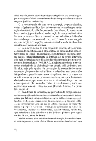 lítica e social, em um segundo plano) desintegradora dos critérios geo-
políticos que definiam o afastamento das nações por limites fictícios e
traçados jurídico-territoriais;
     (2) a compreensão de uma nova concepção de povo-cidadão,
com a própria necessidade de criação de novos nichos de regulamen-
tação do estatuto do cidadão do mundo (weltbürger, do pensamento
habermasiano), permitindo a transformação da compreensão de atre-
lamento de acesso a direitos enquanto acesso a direitos pela fixação
territorial ou pela nacionalidade, ou, como decorre de um us sangui-
nis, em direção a concepções transnacionais de cidadania e base hu-
manitária de fixação de direitos;
     (3) desaparecimento de uma concepção estanque de soberania,
como modelo de atuação com absolutidade da capacidade de autode-
terminação do Estado (de criar regras, executar regras e julgar confor-
me regras, independentemente da intervenção de forças externas),
seja pela incapacidade dos Estados de se isolarem das políticas eco-
nômicas internacionais (FMI, BIRD...), seja pela profunda e perma-
nente interferência da globalização no cenário político interno dos
Estados, seja pela quebra da concepção de soberania-isolamen-
to-competição-proteção-nacionalismo em direção a uma concepção
integração-cooperação-intecâmbio, seja pela existência de um núme-
ro suficiente de mecanismos internacionais, inclusive e sobretudo de
direitos humanos, que instrumentalizam a atuação de forças interna-
cionais para debelar atentados contra direitos humanos, ainda que
ocorram dentro de um Estado nacional (Huanda, Kosovo, Afeganis-
tão, Iraque...);
     (4) decadência da capacidade de gerir o Estado com plena auto-
nomia das políticas internacionais, especialmente no campo econô-
mico, que definem a atuação de um governo autônomo, comprome-
tendo os tradicionais mecanismos de gestão pública e de metas políti-
cas governamentais, uma vez que os Estados nacionais se vêem viti-
mizados por políticas externo-estrangeiras definidoras de metas, in-
vestimentos, indicadores, finalidades, quantificadores, resultados,
que cerceiam a livre constituição das políticas públicas por regras
vindas de fora, e não de dentro.
     Assim, o que se pode perceber é a transformação dos modos de tro-
ca contemporâneos, com efeitos diretos no modelo institucional que


78
 