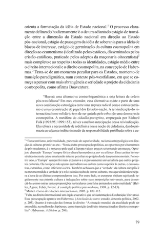 orienta a formatação da idéia de Estado nacional.1 O processo clara-
mente delineado hodiernamente é o de um adiantado estágio de transi-
ção entre a dimensão do Estado nacional em direção ao Estado
pós-nacional, estágio de passagem da idéia de soberania para a idéia de
blocos de interesse, estágio de germinação da cultura cosmopolita em
direção ao ecumenismo (idealizado pelos estóicos, disseminados pelos
cristão-católicos, praticado pelos adeptos da maçonaria oitocentista)2
mais completo e ao respeito a todas as identidades, estágio médio entre
o direito internacional e o direito cosmopolita, na concepção de Haber-
mas.3 Trata-se de um momento peculiar para os Estados, momento de
transição paradigmática, num contexto pós-westfaliano, em que se co-
meça a pensar com mais abrangência e seriedade o projeto da cidadania
cosmopolita, como afirma Boaventura:

              “Haverá uma alternativa contra-hegemônica a esta leitura da ordem
         pós-westfaliana? Em meu entender, essa alternativa existe e parte de uma
         nova combinação estratégica entre uma ruptura radical com o estatocentris-
         mo e uma reconstrução do papel dos Estados-nação. A reivindicação do in-
         ternacionalismo solidário tem de ser guiada pelo ethos de uma democracia
         cosmopolita. A metáfora do cidadão-peregrino, empregada por Richard
         Falk (1995:95; 1999:153), talvez a melhor antecipação dessa reivindicação.
         Ela reforça a necessidade de redefinir a nossa noção de cidadania, dando pri-
         mazia ao alcance indiscriminado da responsabilidade partilhada sobre a au-

1
  “Eurocentrismo, universalidade, pretensão de superioridade, racismo antropológico em dire-
ção às culturas primitivas etc.: ‘Nossa outra preocupação política, ao optarmos por chamarmos
de pós-modernos, é o processo pelo qual a Europa vai aos poucos se tornando um museu. O pro-
jeto chamado ‘Europa’ sempre foi a cultura hermenêutica par excellence. Esse caráter herme-
nêutico inerente criou uma tensão interna peculiar no projeto desde tempos imemoriais. Por ou-
tro lado, a ‘Europa’ sempre foi mais expansiva e expressamente universalista que outros proje-
tos culturais. Os europeus não apenas entendiam sua cultura como superior às outras, e essas ou-
tras, estranhas, como inferiores a eles. Também achavam que a ‘verdade’ da cultura européia é
na mesma medida a verdade (e o telos) ainda oculta de outras culturas, mas que ainda não chega-
ra a hora de as últimas compreenderem isso. Por outro lado, os europeus vinham sujeitando re-
gularmente sua própria cultura a indagações sobre suas proposições universais, para denun-
ciá-las como outras tantas proposições particulares com falsa pretensão a universalidade” (Hel-
ler, Agnes; Fehér, Ferenc. A condição política pós moderna, 1998. p. 12-13).
2
  Maltez. Curso de relações internacionais, 2002. p. 102-115.
3
  Falta ao direito internacional um órgão executivo que dê sustentação à Declaração Universal.
Essa preocupação aparece em Habermas. (A inclusão do outro: estudos de teoria política, 2002.
p. 205). Quanto à transição das formas de direito: “A situação mundial da atualidade pode ser
entendida, na melhor das hipóteses, como transição do direito internacional ao direito cosmopo-
lita” (Habermas. A Ibidem. p. 206).


                                                                                            79
 